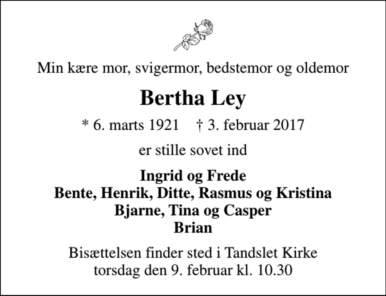 <p>Min kære mor, svigermor, bedstemor og oldemor<br />Bertha Ley<br />* 6. marts 1921 ✝ 3. februar 2017<br />er stille sovet ind<br />Ingrid og Frede Bente, Henrik, Ditte, Rasmus og Kristina Bjarne, Tina og Casper Brian<br />Bisættelsen finder sted i Tandslet Kirke torsdag den 9. februar kl. 10.30</p>