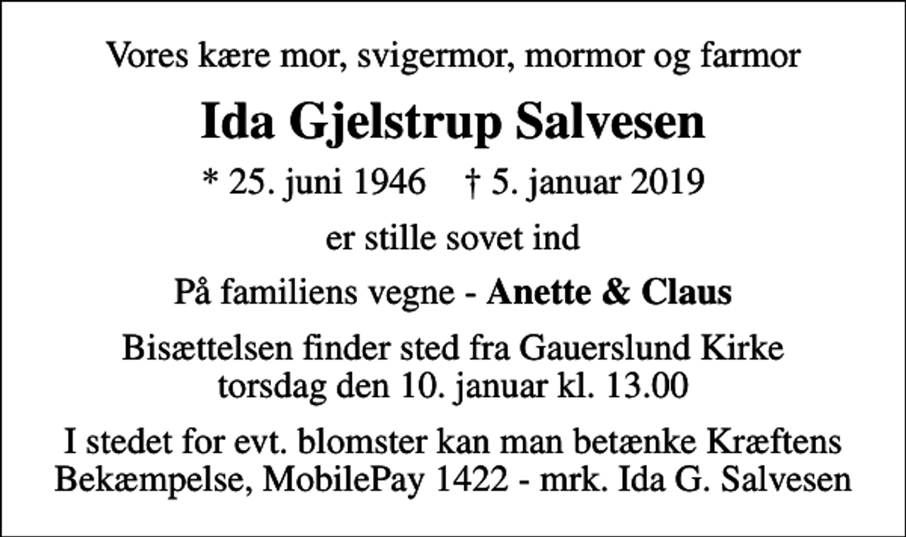 <p>Vores kære mor, svigermor, mormor og farmor<br />Ida Gjelstrup Salvesen<br />* 25. juni 1946 ✝ 5. januar 2019<br />er stille sovet ind<br />På familiens vegne - <em>Anette &amp; Claus</em><br />Bisættelsen finder sted fra Gauerslund Kirke torsdag den 10. januar kl. 13.00<br />I stedet for evt. blomster kan man betænke Kræftens Bekæmpelse, MobilePay 1422 - mrk. Ida G. Salvesen<br />I stedet for evt. blomster kan man betænke<br />Kræftens Bekæmpelse reg.3001konto0001155mrk. Ida<br />Salvesen</p>
