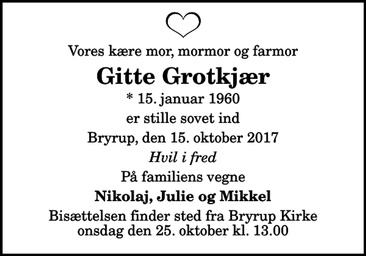 <p>Vores kære mor, mormor og farmor<br />Gitte Grotkjær<br />* 15. januar 1960<br />er stille sovet ind<br />Bryrup, den 15. oktober 2017<br />Hvil i fred<br />På familiens vegne<br />Nikolaj, Julie og Mikkel<br />Bisættelsen finder sted fra Bryrup Kirke onsdag den 25. oktober kl. 13.00</p>