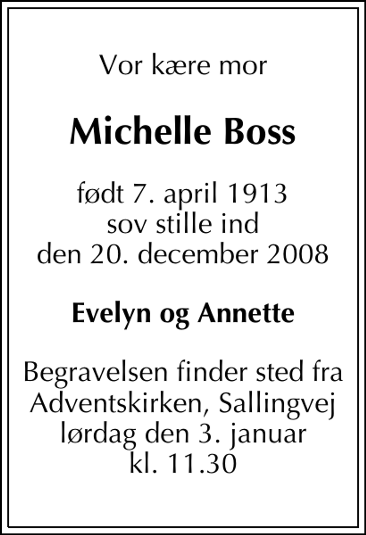<p>Vor kære mor<br />Michelle Boss<br />født 7. april 1913 sov stille ind den 20. december 2008<br />Evelyn og Annette<br />Begravelsen finder sted fra Adventskirken, Sallingvej lørdag den 3. januar kl. 11.30</p>