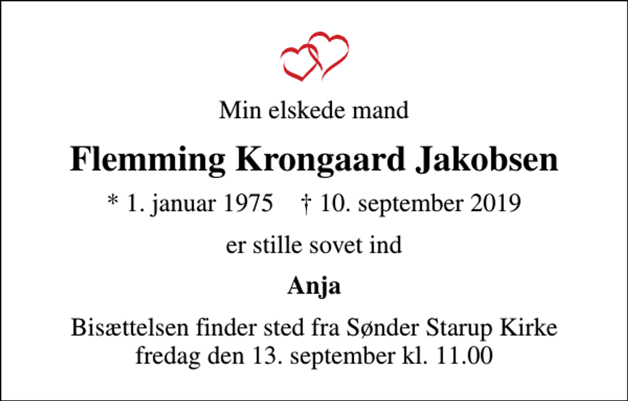 <p>Min elskede mand<br />Flemming Krongaard Jakobsen<br />* 1. januar 1975 ✝ 10. september 2019<br />er stille sovet ind<br />Anja<br />Bisættelsen finder sted fra Sønder Starup Kirke fredag den 13. september kl. 11.00</p>