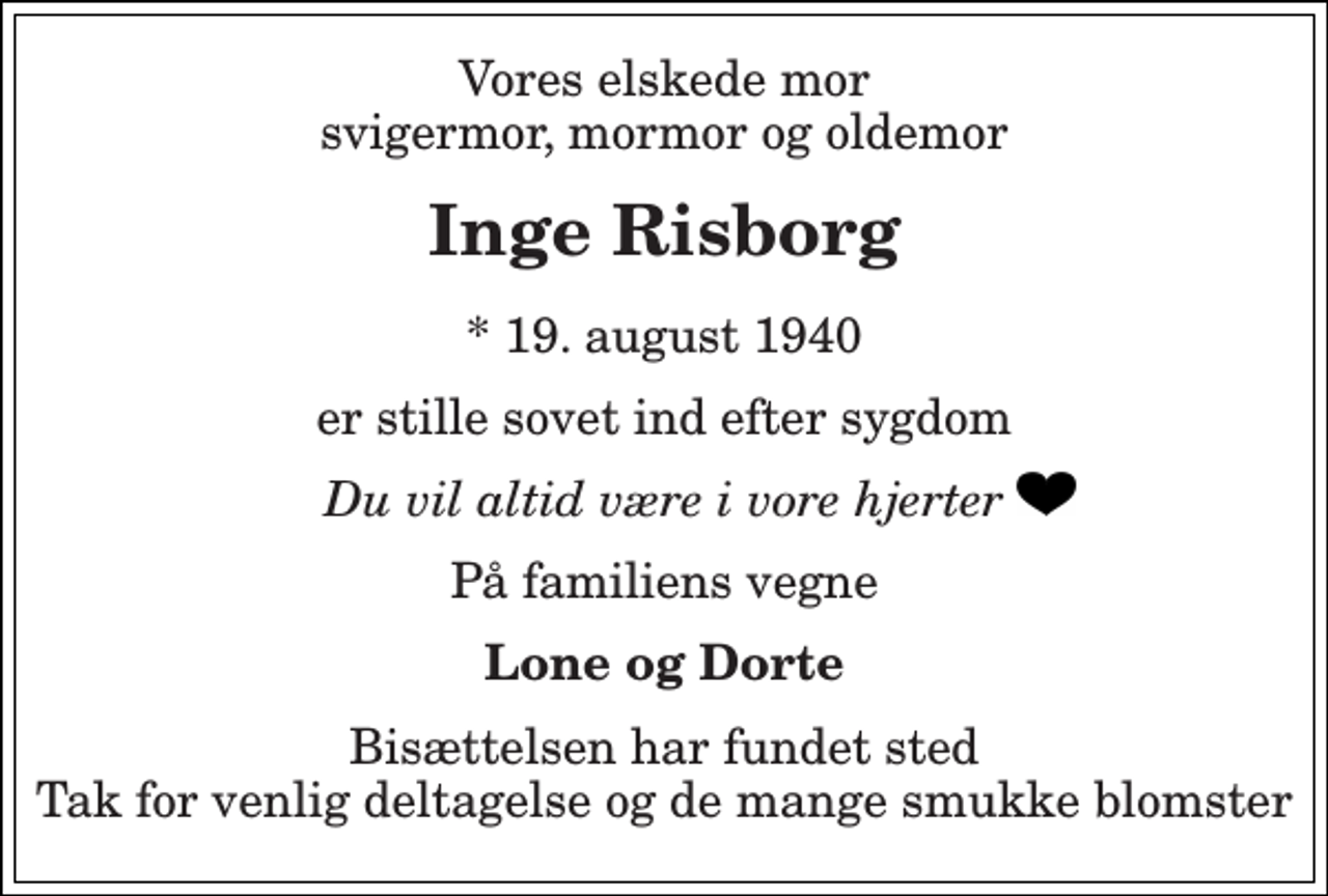 <p>Vores elskede mor svigermor, mormor og oldemor<br />Inge Risborg<br />* 19. august 1940<br />er stille sovet ind efter sygdom<br />Du vil altid være i vore hjerter<br />På familiens vegne<br />Lone og Dorte<br />Bisættelsen har fundet sted Tak for venlig deltagelse og de mange smukke blomster</p>