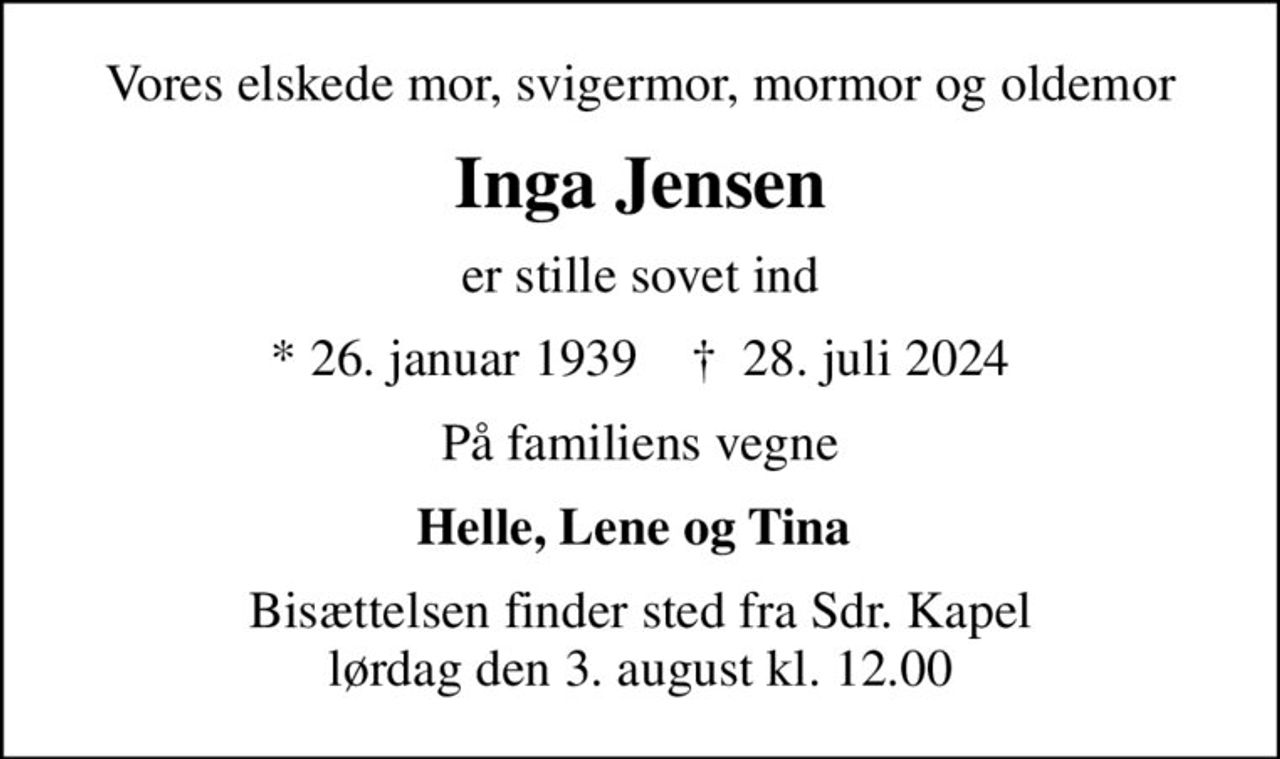 Vores elskede mor, svigermor, mormor og oldemor
Inga Jensen
er stille sovet ind
* 26. januar 1939    ✝ 28. juli 2024
På familiens vegne
Helle, Lene og Tina 
Bisættelsen finder sted fra Sdr. Kapel  lørdag den 3. august kl. 12.00