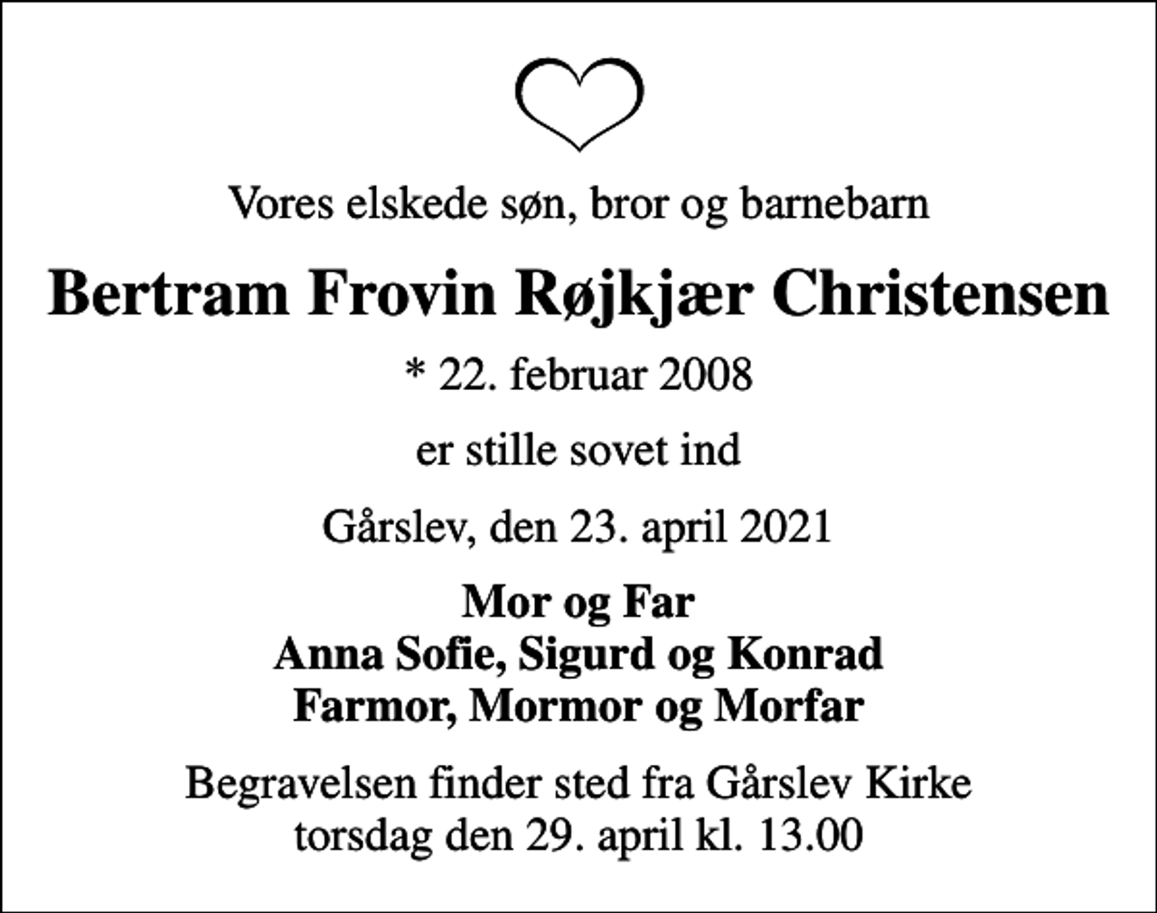 <p>Vores elskede søn, bror og barnebarn<br />Bertram Frovin Røjkjær Christensen<br />* 22. februar 2008<br />er stille sovet ind<br />Gårslev, den 23. april 2021<br />Mor og Far Anna Sofie, Sigurd og Konrad Farmor, Mormor og Morfar<br />Begravelsen finder sted fra Gårslev Kirke torsdag den 29. april kl. 13.00</p>