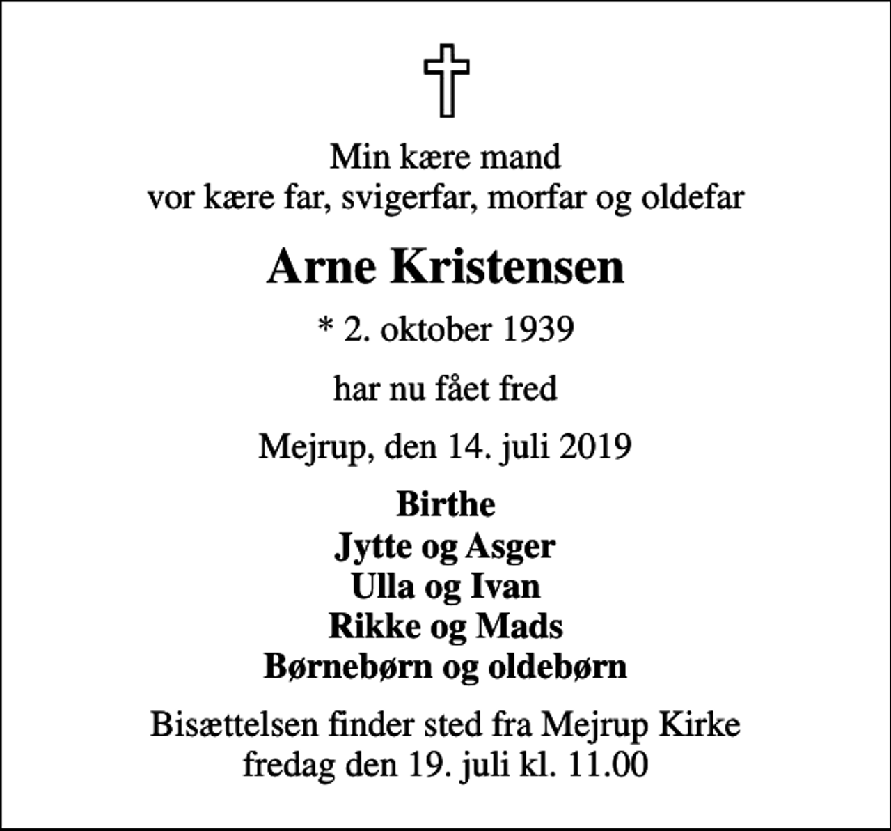 <p>Min kære mand vor kære far, svigerfar, morfar og oldefar<br />Arne Kristensen<br />* 2. oktober 1939<br />har nu fået fred<br />Mejrup, den 14. juli 2019<br />Birthe Jytte og Asger Ulla og Ivan Rikke og Mads Børnebørn og oldebørn<br />Bisættelsen finder sted fra Mejrup Kirke fredag den 19. juli kl. 11.00</p>