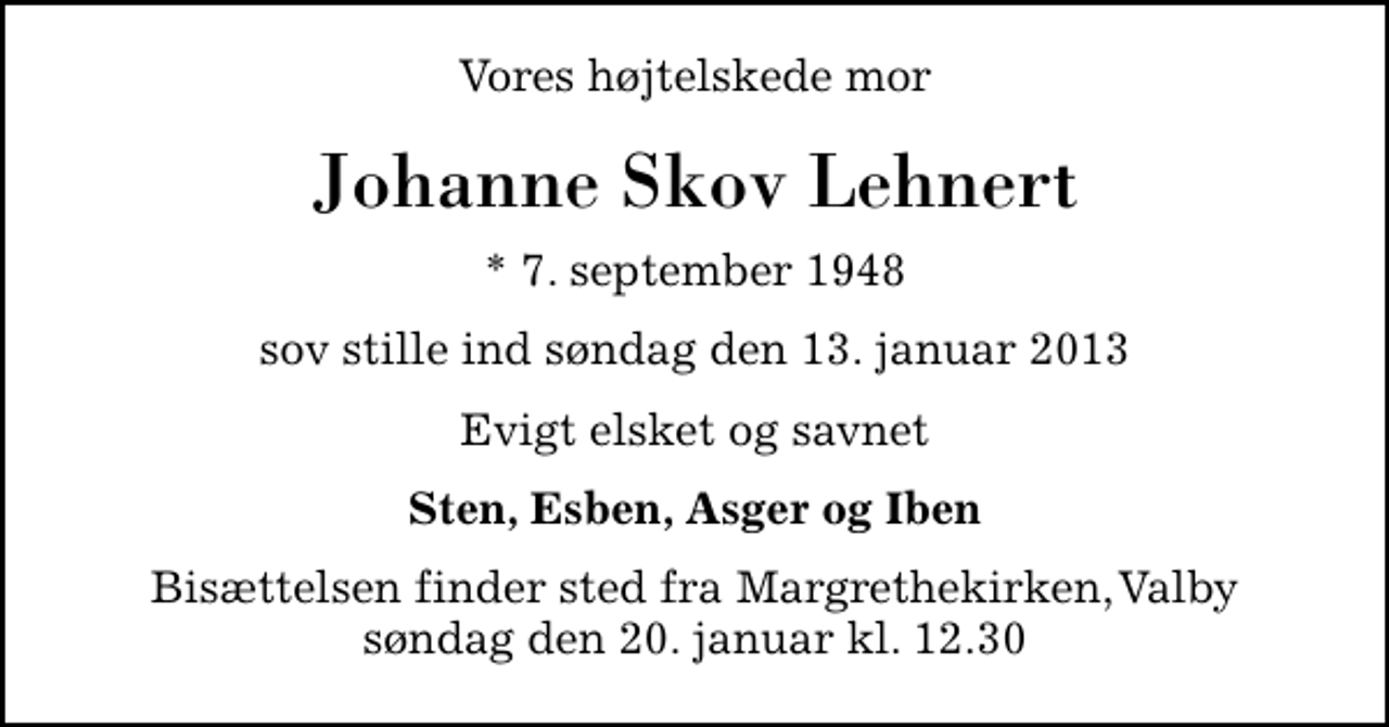 <p>Vores højtelskede mor<br />Johanne Skov Lehnert<br />* 7. september 1948<br />sov stille ind søndag den 13. januar 2013<br />Evigt elsket og savnet<br />Sten, Esben, Asger og Iben<br />Bisættelsen finder sted fra Margrethekirken, Valby søndag den 20. januar kl. 12.30</p>