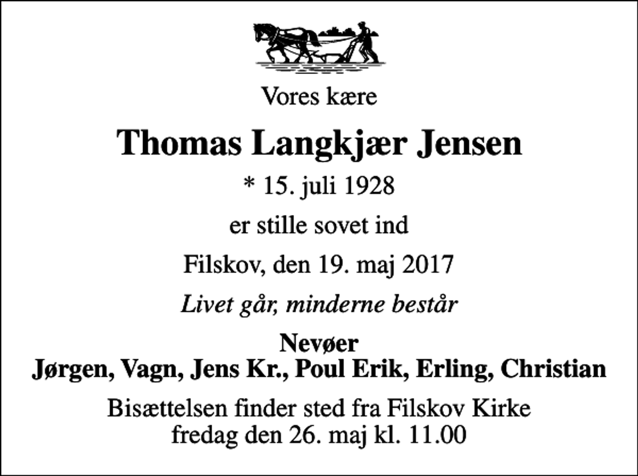 <p>Vores kære<br />Thomas Langkjær Jensen<br />* 15. juli 1928<br />er stille sovet ind<br />Filskov, den 19. maj 2017<br />Livet går, minderne består<br />Nevøer Jørgen, Vagn, Jens Kr., Poul Erik, Erling, Christian<br />Bisættelsen finder sted fra Filskov Kirke fredag den 26. maj kl. 11.00</p>