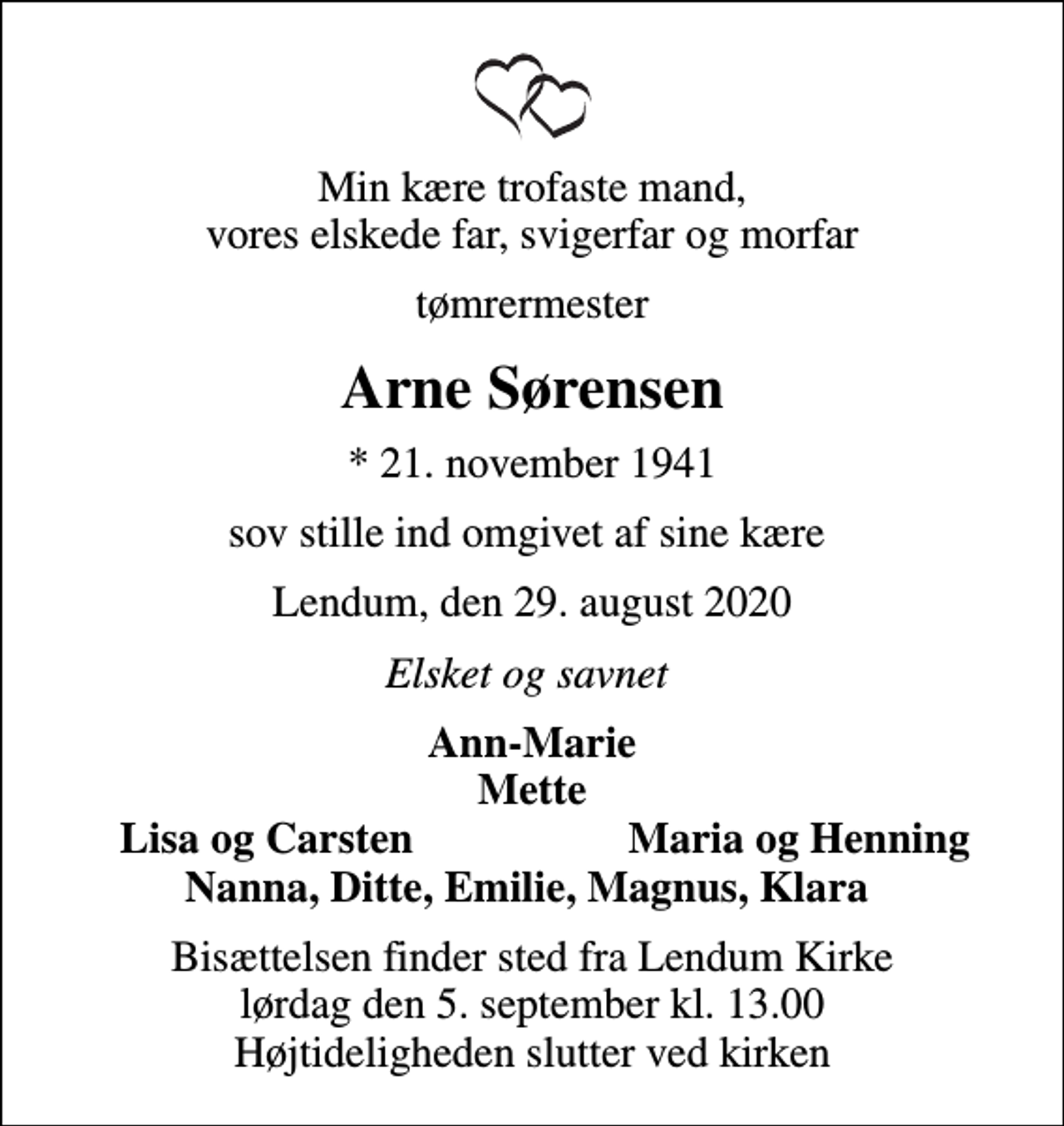 <p>Min kære trofaste mand, vores elskede far, svigerfar og morfar<br />tømrermester<br />Arne Sørensen<br />* 21. november 1941<br />sov stille ind omgivet af sine kære<br />Lendum, den 29. august 2020<br />Elsket og savnet<br />Ann-Marie Mette<br />Lisa og Carsten<br />Maria og Henning<br />Bisættelsen finder sted fra Lendum Kirke lørdag den 5. september kl. 13.00 Højtideligheden slutter ved kirken</p>