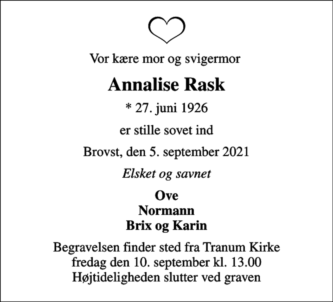 <p>Vor kære mor og svigermor<br />Annalise Rask<br />* 27. juni 1926<br />er stille sovet ind<br />Brovst, den 5. september 2021<br />Elsket og savnet<br />Ove Normann Brix og Karin<br />Begravelsen finder sted fra Tranum Kirke fredag den 10. september kl. 13.00 Højtideligheden slutter ved graven</p>