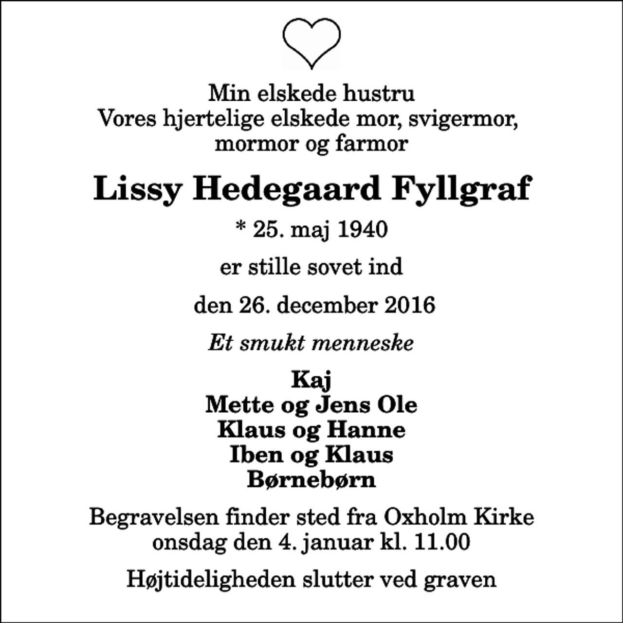 <p>Min elskede hustru Vores hjertelige elskede mor, svigermor, mormor og farmor<br />Lissy Hedegaard Fyllgraf<br />* 25. maj 1940<br />er stille sovet ind<br />den 26. december 2016<br />Et smukt menneske<br />Kaj Mette og Jens Ole Klaus og Hanne Iben og Klaus Børnebørn<br />Begravelsen finder sted fra Oxholm Kirke onsdag den 4. januar kl. 11.00 Højtideligheden slutter ved graven</p>