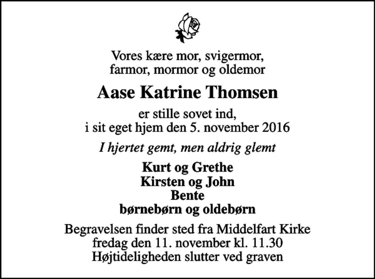 <p>Vores kære mor, svigermor, farmor, mormor og oldemor<br />Aase Katrine Thomsen<br />er stille sovet ind, i sit eget hjem den 5. november 2016<br />I hjertet gemt, men aldrig glemt<br />Kurt og Grethe Kirsten og John Bente børnebørn og oldebørn<br />Begravelsen finder sted fra Middelfart Kirke fredag den 11. november kl. 11.30 Højtideligheden slutter ved graven</p>