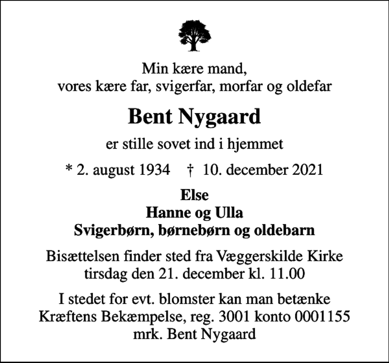 <p>Min kære mand, vores kære far, svigerfar, morfar og oldefar<br />Bent Nygaard<br />er stille sovet ind i hjemmet<br />* 2. august 1934 ✝ 10. december 2021<br />Else Hanne og Ulla Svigerbørn, børnebørn og oldebarn<br />Bisættelsen finder sted fra Væggerskilde Kirke tirsdag den 21. december kl. 11.00<br />I stedet for evt. blomster kan man betænke<br />Kræftens Bekæmpelse reg.3001konto0001155mrk. Bent<br />Nygaard</p>