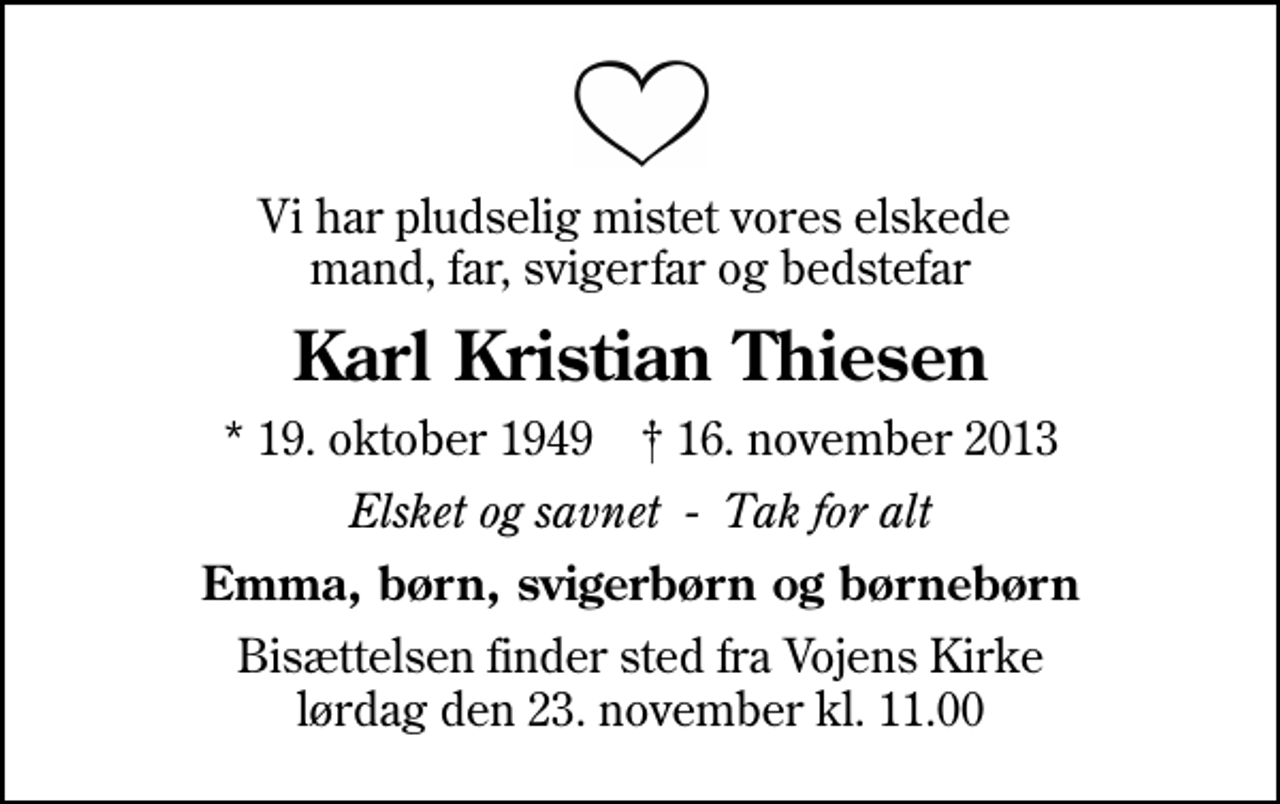 <p>Vi har pludselig mistet vores elskede mand, far, svigerfar og bedstefar<br />Karl Kristian Thiesen<br />* 19. oktober 1949 ✝ 16. november 2013<br />Elsket og savnet - Tak for alt<br />Emma, børn, svigerbørn og børnebørn<br />Bisættelsen finder sted fra Vojens Kirke lørdag den 23. november kl. 11.00</p>