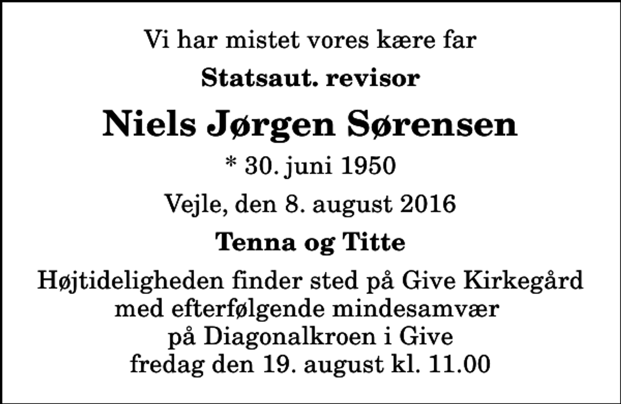<p>Vi har mistet vores kære far<br />Statsaut. revisor<br />Niels Jørgen Sørensen<br />* 30. juni 1950<br />Vejle, den 8. august 2016<br />Tenna og Titte<br />Højtideligheden finder sted på Give Kirkegård med efterfølgende mindesamvær på Diagonalkroen i Give fredag den 19. august kl. 11.00</p>