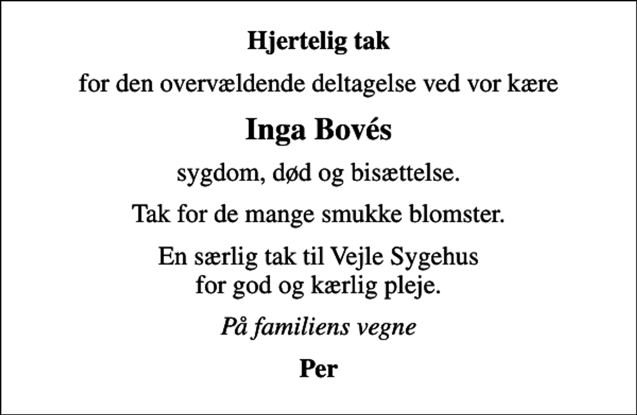 <p>Hjertelig tak<br />for den overvældende deltagelse ved vor kære<br />Inga Bovés<br />sygdom, død og bisættelse.<br />Tak for de mange smukke blomster.<br />En særlig tak til Vejle Sygehus for god og kærlig pleje.<br />På familiens vegne<br />Per</p>