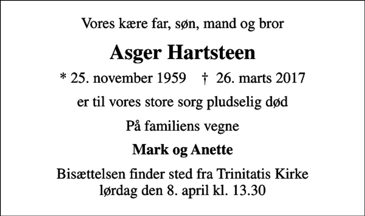<p>Vores kære far, søn, mand og bror<br />Asger Hartsteen<br />* 25. november 1959 ✝ 26. marts 2017<br />er til vores store sorg pludselig død<br />På familiens vegne<br />Mark og Anette<br />Bisættelsen finder sted fra Trinitatis Kirke lørdag den 8. april kl. 13.30</p>