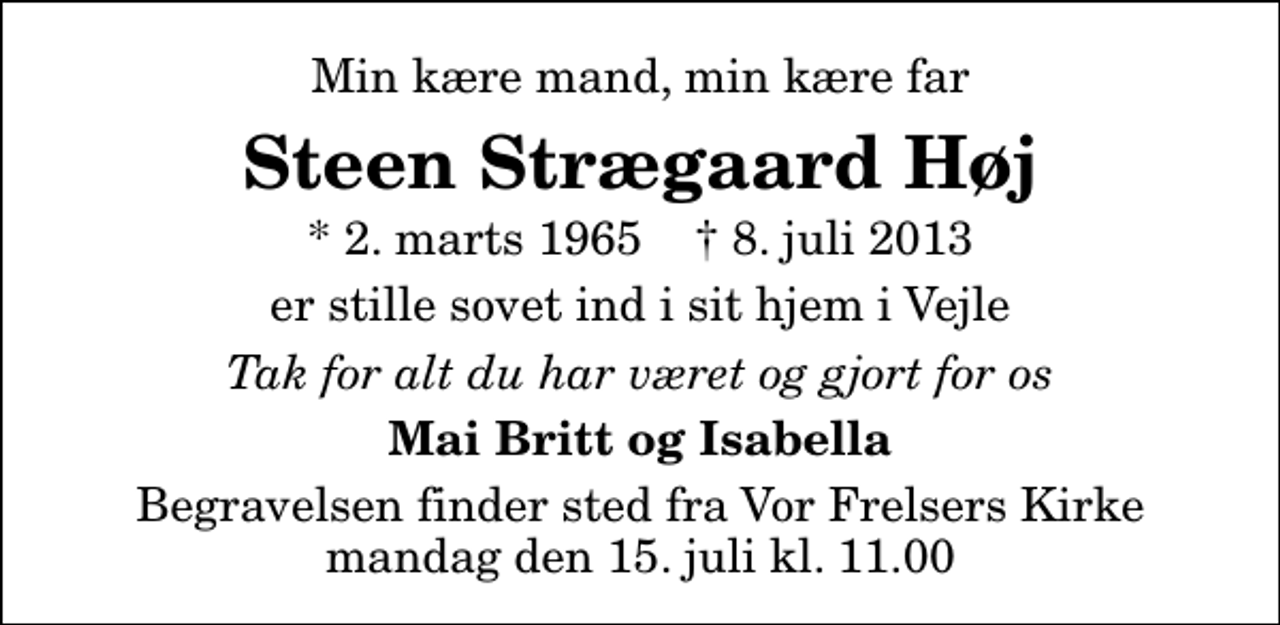 <p>Min kære mand, min kære far<br />Steen Strægaard Høj<br />* 2. marts 1965 ✝ 8. juli 2013<br />er stille sovet ind i sit hjem i Vejle<br />Tak for alt du har været og gjort for os<br />Mai Britt og Isabella<br />Begravelsen finder sted fra Vor Frelsers Kirke mandag den 15. juli kl. 11.00</p>