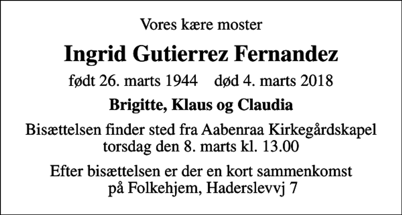 <p>Vores kære moster<br />Ingrid Gutierrez Fernandez<br />født 26. marts 1944 død 4. marts 2018<br />Brigitte, Klaus og Claudia<br />Bisættelsen finder sted fra Aabenraa Kirkegårdskapel torsdag den 8. marts kl. 13.00<br />Efter bisættelsen er der en kort sammenkomst på Folkehjem, Haderslevvj 7</p>