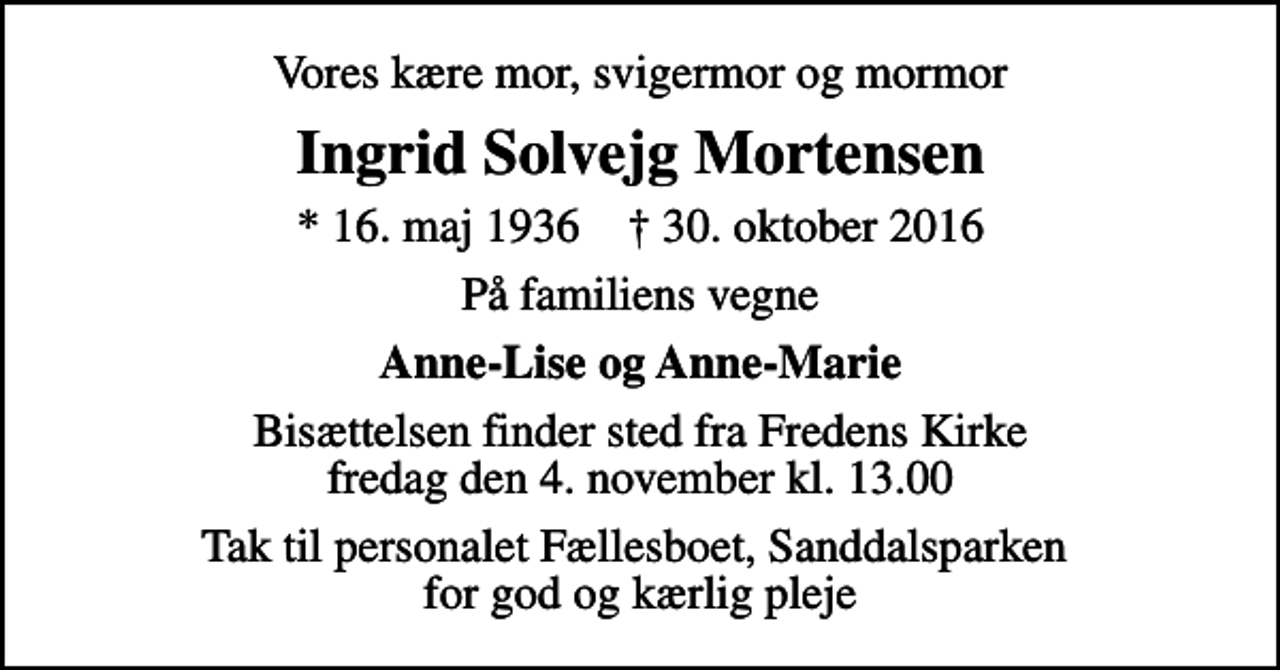 <p>Vores kære mor, svigermor og mormor<br />Ingrid Solvejg Mortensen<br />* 16. maj 1936 ✝ 30. oktober 2016<br />På familiens vegne<br />Anne-Lise og Anne-Marie<br />Bisættelsen finder sted fra Fredens Kirke fredag den 4. november kl. 13.00<br />Tak til personalet Fællesboet, Sanddalsparken for god og kærlig pleje</p>