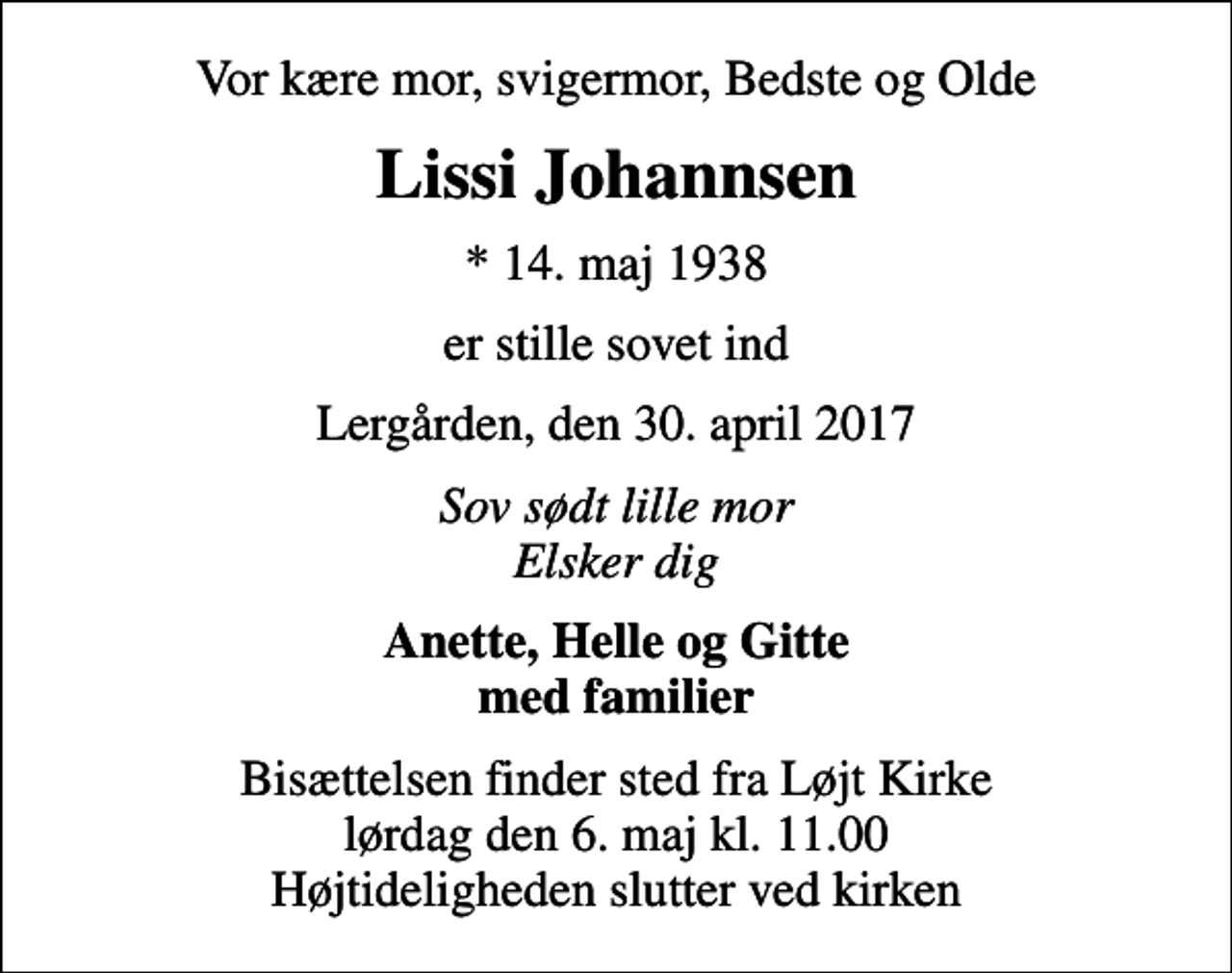 <p>Vor kære mor, svigermor, Bedste og Olde<br />Lissi Johannsen<br />* 14. maj 1938<br />er stille sovet ind<br />Lergården, den 30. april 2017<br />Sov sødt lille mor Elsker dig<br />Anette, Helle og Gitte med familier<br />Bisættelsen finder sted fra Løjt Kirke lørdag den 6. maj kl. 11.00 Højtideligheden slutter ved kirken</p>