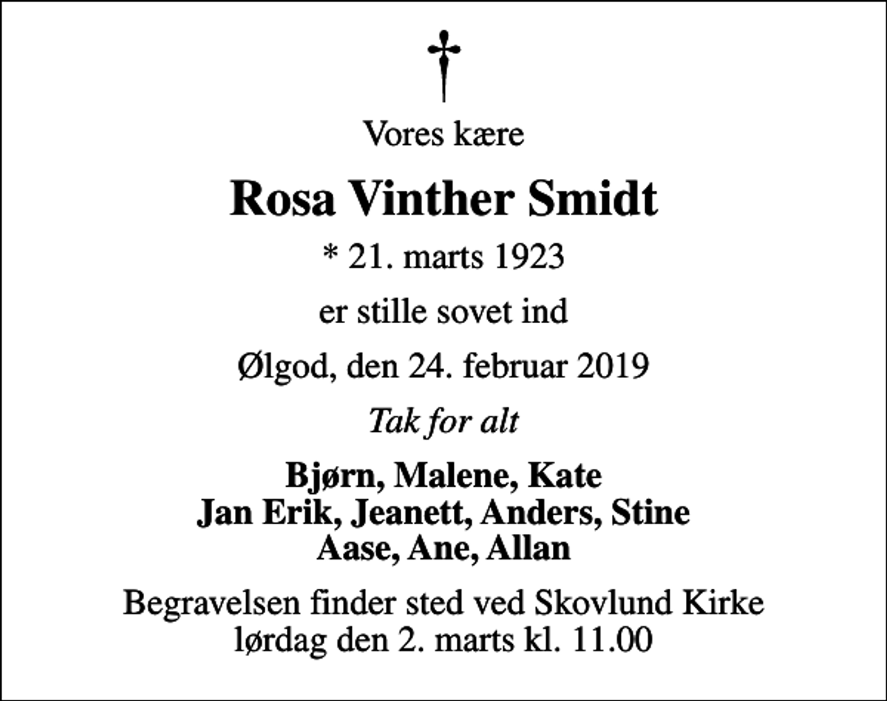 <p>Vores kære<br />Rosa Vinther Smidt<br />* 21. marts 1923<br />er stille sovet ind<br />Ølgod, den 24. februar 2019<br />Tak for alt<br />Bjørn, Malene, Kate Jan Erik, Jeanett, Anders, Stine Aase, Ane, Allan<br />Begravelsen finder sted ved Skovlund Kirke lørdag den 2. marts kl. 11.00</p>