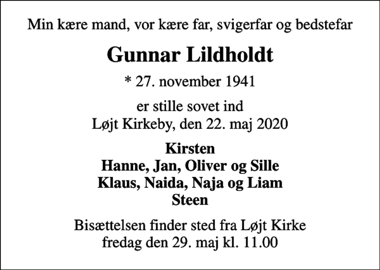 <p>Min kære mand, vor kære far, svigerfar og bedstefar<br />Gunnar Lildholdt<br />* 27. november 1941<br />er stille sovet ind Løjt Kirkeby, den 22. maj 2020<br />Kirsten Hanne, Jan, Oliver og Sille Klaus, Naida, Naja og Liam Steen<br />Bisættelsen finder sted fra Løjt Kirke fredag den 29. maj kl. 11.00</p>