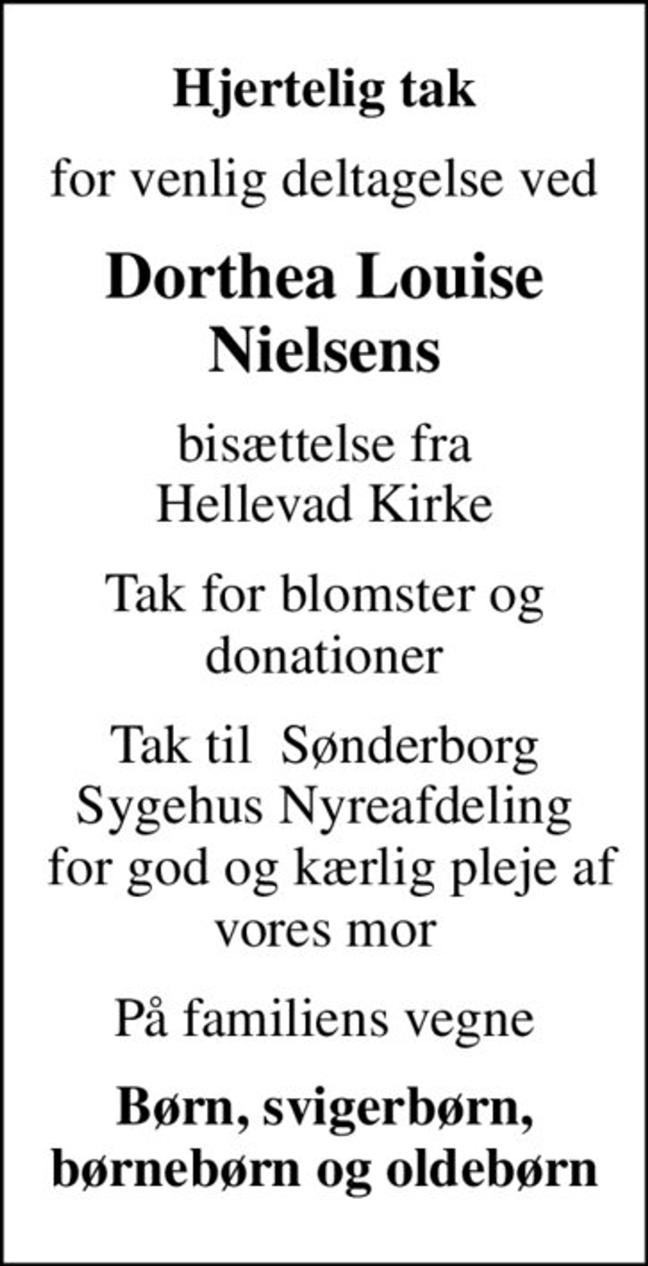 Hjertelig tak
for venlig deltagelse ved
Dorthea Louise Nielsens
bisættelse fra Hellevad Kirke
Tak for blomster og donationer
Tak til  Sønderborg Sygehus Nyreafdeling  for god og kærlig pleje af vores mor
På familiens vegne
Børn, svigerbørn, børnebørn og oldebørn