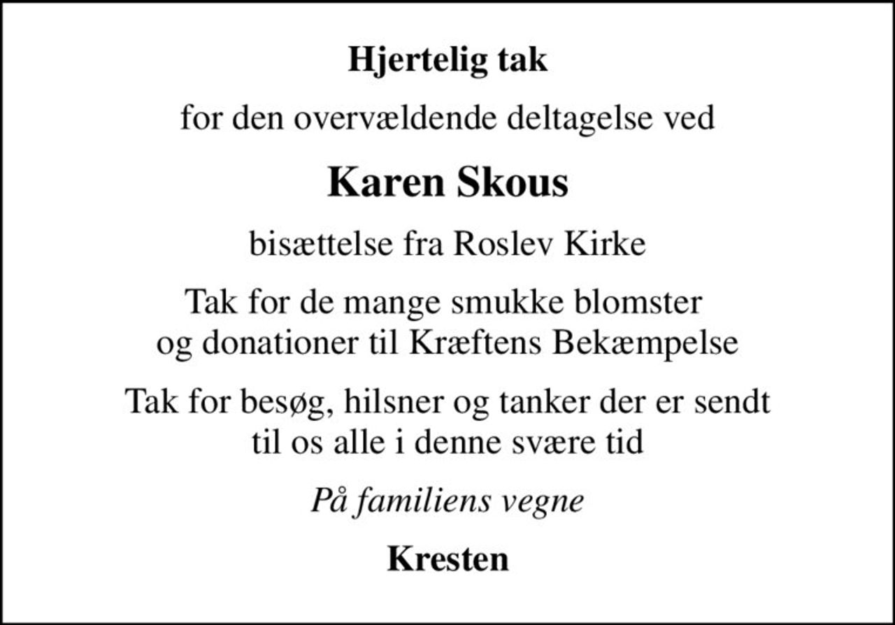 Hjertelig tak
for den overvældende deltagelse ved
Karen Skous
bisættelse fra Roslev Kirke
Tak for de mange smukke blomster  og donationer til Kræftens Bekæmpelse
Tak for besøg, hilsner og tanker der er sendt til os alle i denne svære tid
På familiens vegne
Kresten