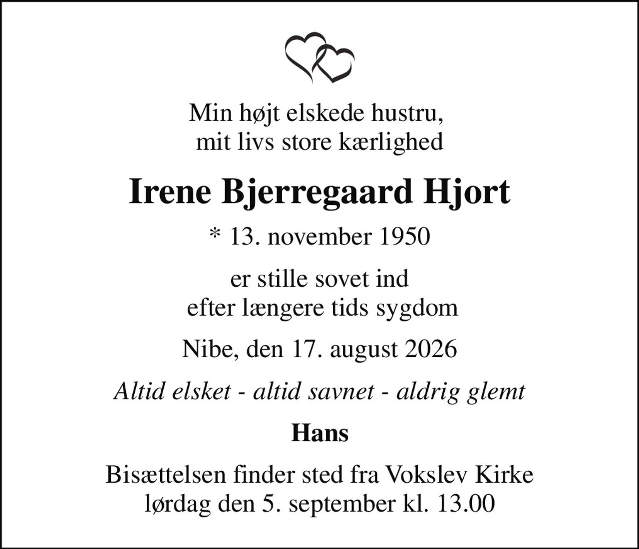 Min højt elskede hustru,  mit livs store kærlighed
Irene Bjerregaard Hjort
* 13. november 1950
er stille sovet ind  efter længere tids sygdom
Nibe, den 17. august 2026
Altid elsket - altid savnet - aldrig glemt
Hans
Bisættelsen finder sted fra Vokslev Kirke  lørdag den 5. september kl. 13.00