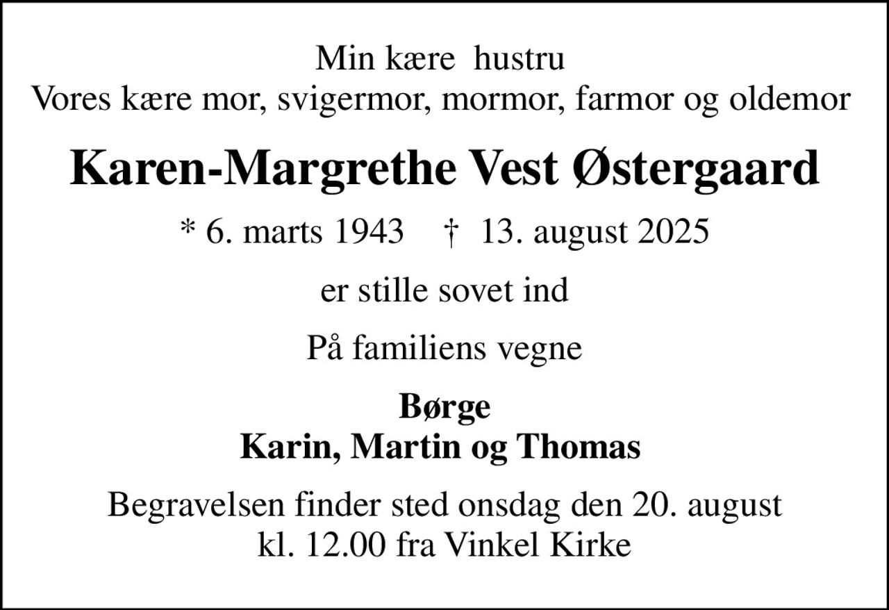 Min kære  hustru  Vores kære mor, svigermor, mormor, farmor og oldemor 
Karen-Margrethe Vest Østergaard
* 6. marts 1943    ✝ 13. august 2025
er stille sovet ind
På familiens vegne
Børge Karin, Martin og Thomas 
Begravelsen finder sted onsdag den 20. august kl. 12.00 fra Vinkel Kirke
