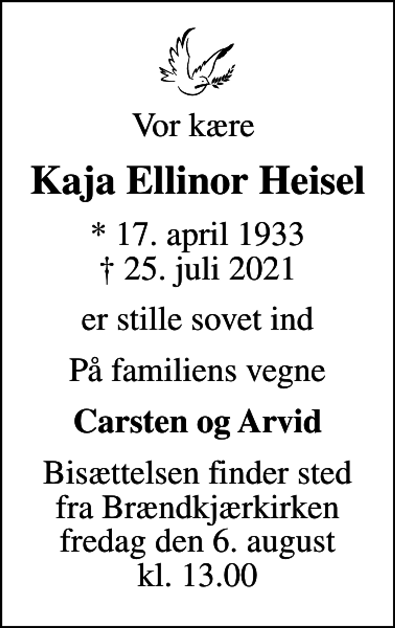 <p>Vor kære<br />Kaja Ellinor Heisel<br />* 17. april 1933<br />✝ 25. juli 2021<br />er stille sovet ind<br />På familiens vegne<br />Carsten og Arvid<br />Bisættelsen finder sted fra Brændkjærkirken fredag den 6. august kl. 13.00</p>