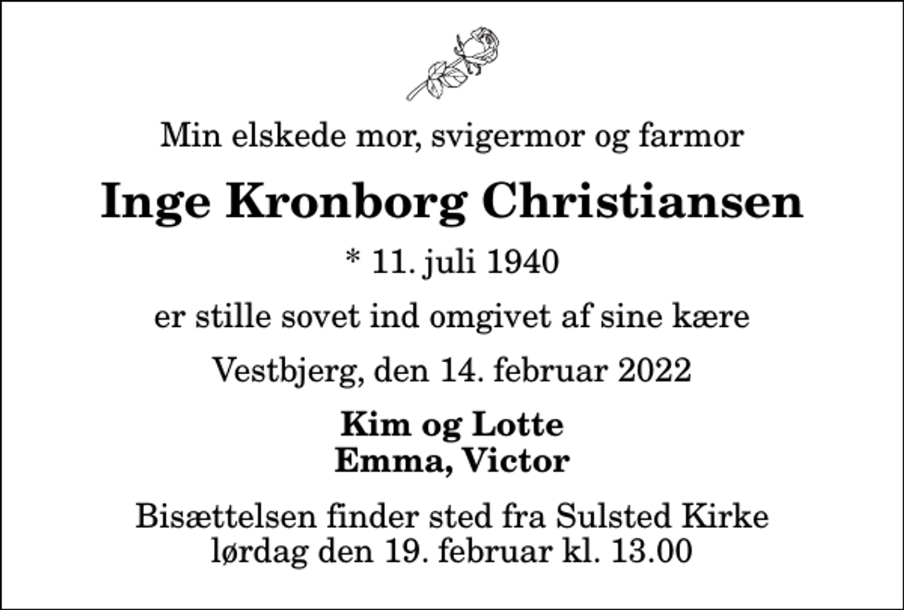 <p>Min elskede mor, svigermor og farmor<br />Inge Kronborg Christiansen<br />* 11. juli 1940<br />er stille sovet ind omgivet af sine kære<br />Vestbjerg, den 14. februar 2022<br />Kim og Lotte Emma, Victor<br />Bisættelsen finder sted fra Sulsted Kirke lørdag den 19. februar kl. 13.00</p>