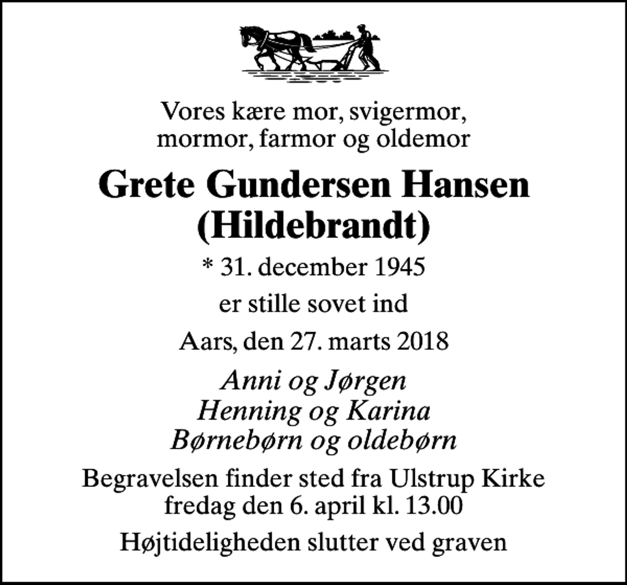 <p>Vores kære mor, svigermor, mormor, farmor og oldemor<br />Grete Gundersen Hansen (Hildebrandt)<br />* 31. december 1945<br />er stille sovet ind<br />Aars, den 27. marts 2018<br />Anni og Jørgen Henning og Karina Børnebørn og oldebørn<br />Begravelsen finder sted fra Ulstrup Kirke fredag den 6. april kl. 13.00<br />Højtideligheden slutter ved graven</p>