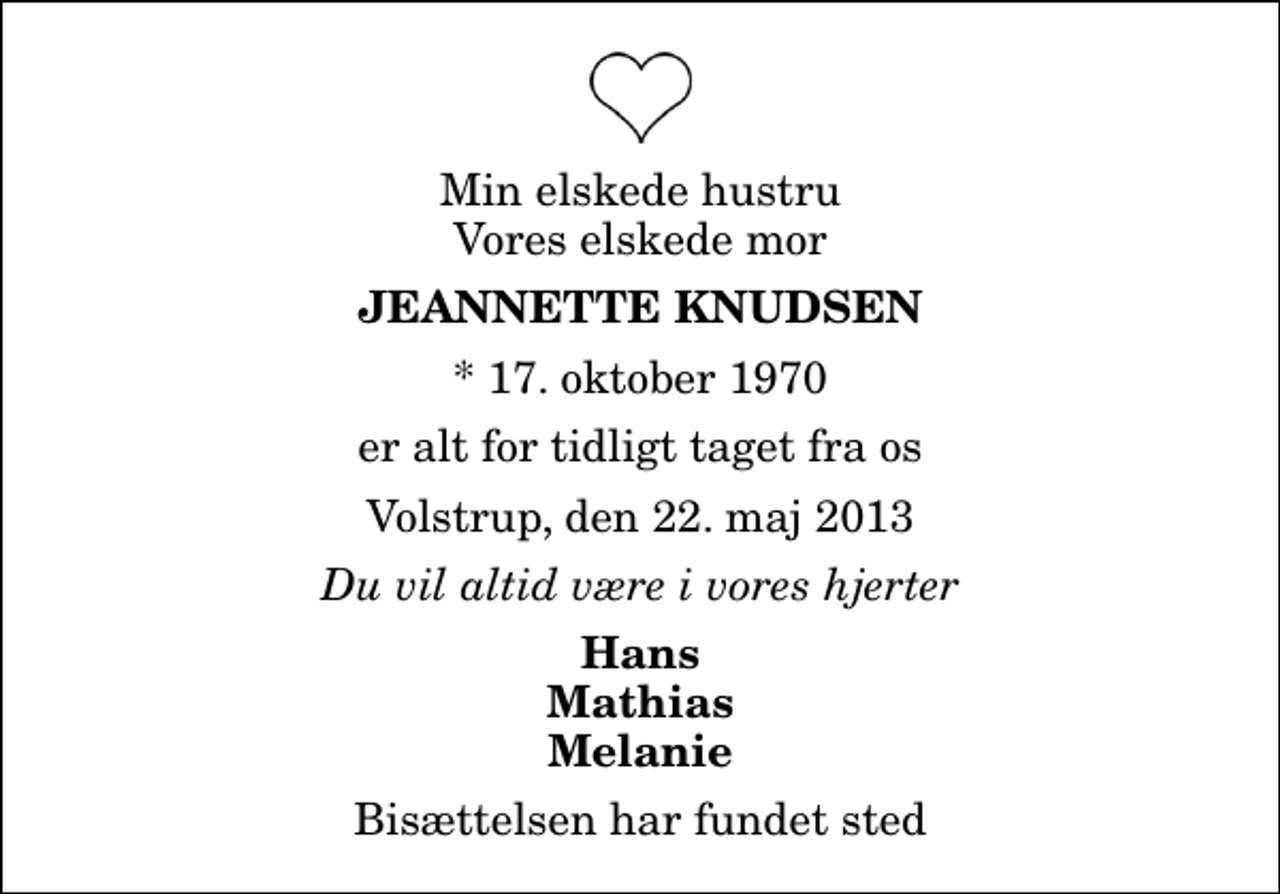 <p>Min elskede hustru Vores elskede mor<br />Jeannette Knudsen<br />* 17. oktober 1970<br />er alt for tidligt taget fra os<br />Volstrup, den 22. maj 2013<br />Du vil altid være i vores hjerter<br />Hans Mathias Melanie<br />Bisættelsen har fundet sted</p>