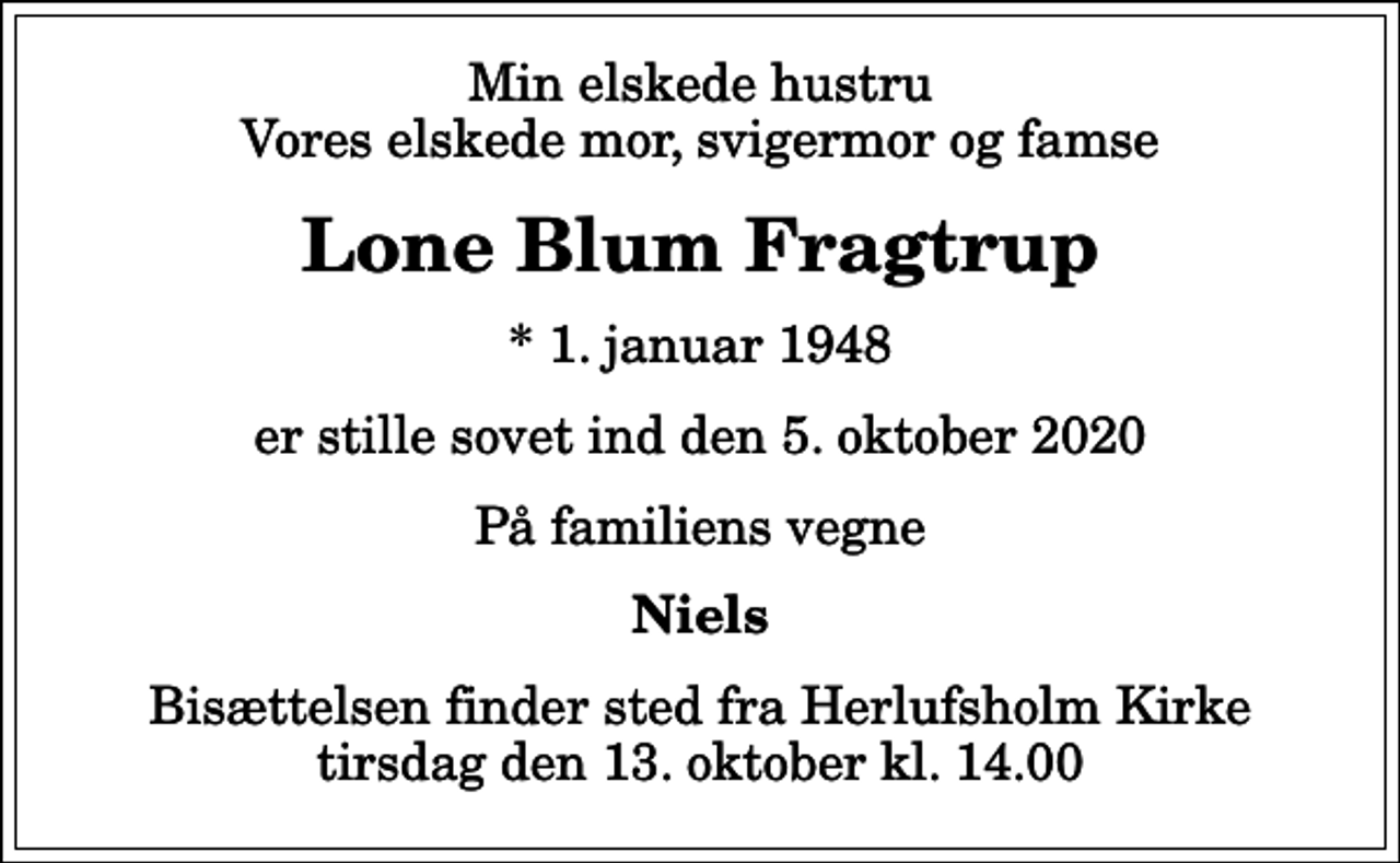 <p>Min elskede hustru Vores elskede mor, svigermor og famse<br />Lone Blum Fragtrup<br />* 1. januar 1948<br />er stille sovet ind den 5. oktober 2020<br />På familiens vegne<br />Niels<br />Bisættelsen finder sted fra Herlufsholm Kirke tirsdag den 13. oktober kl. 14.00</p>