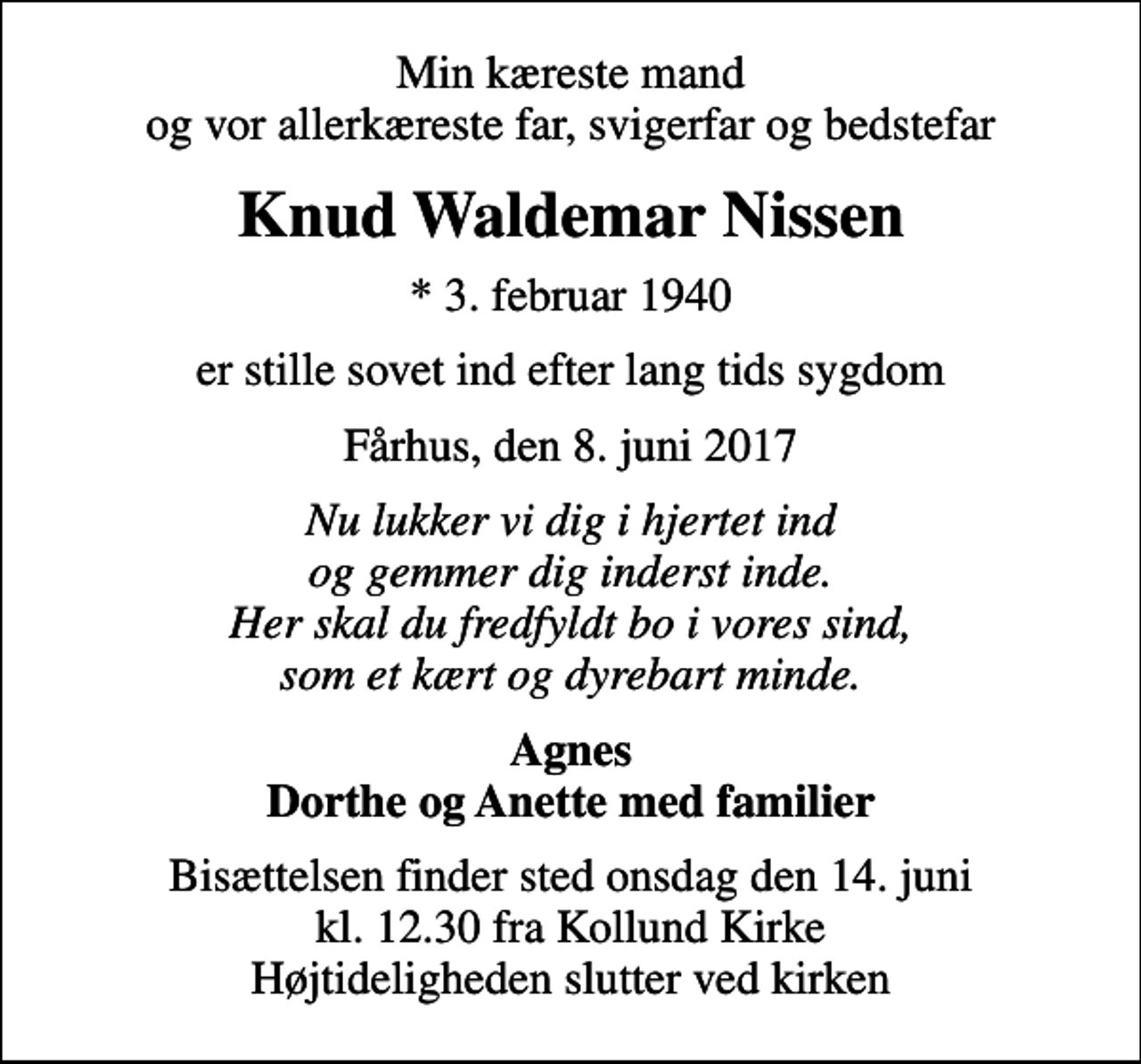 <p>Min kæreste mand og vor allerkæreste far, svigerfar og bedstefar<br />Knud Waldemar Nissen<br />* 3. februar 1940<br />er stille sovet ind efter lang tids sygdom<br />Fårhus, den 8. juni 2017<br />Nu lukker vi dig i hjertet ind og gemmer dig inderst inde. Her skal du fredfyldt bo i vores sind, som et kært og dyrebart minde.<br />Agnes Dorthe og Anette med familier<br />Bisættelsen finder sted onsdag den 14. juni kl. 12.30 fra Kollund Kirke Højtideligheden slutter ved kirken</p>