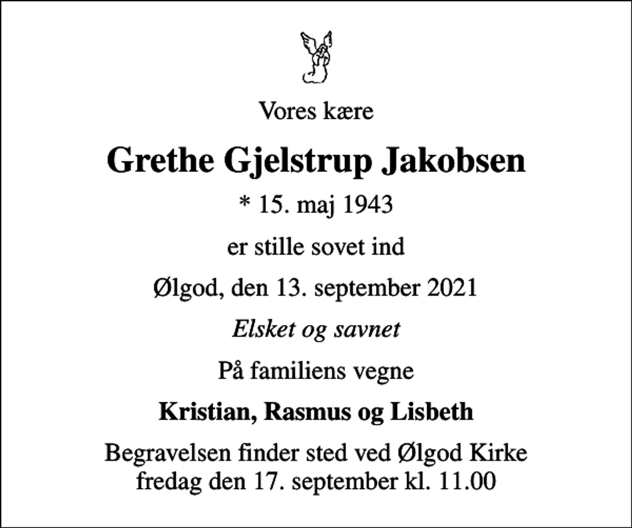 <p>Vores kære<br />Grethe Gjelstrup Jakobsen<br />* 15. maj 1943<br />er stille sovet ind<br />Ølgod, den 13. september 2021<br />Elsket og savnet<br />På familiens vegne<br />Kristian, Rasmus og Lisbeth<br />Begravelsen finder sted ved Ølgod Kirke fredag den 17. september kl. 11.00</p>
