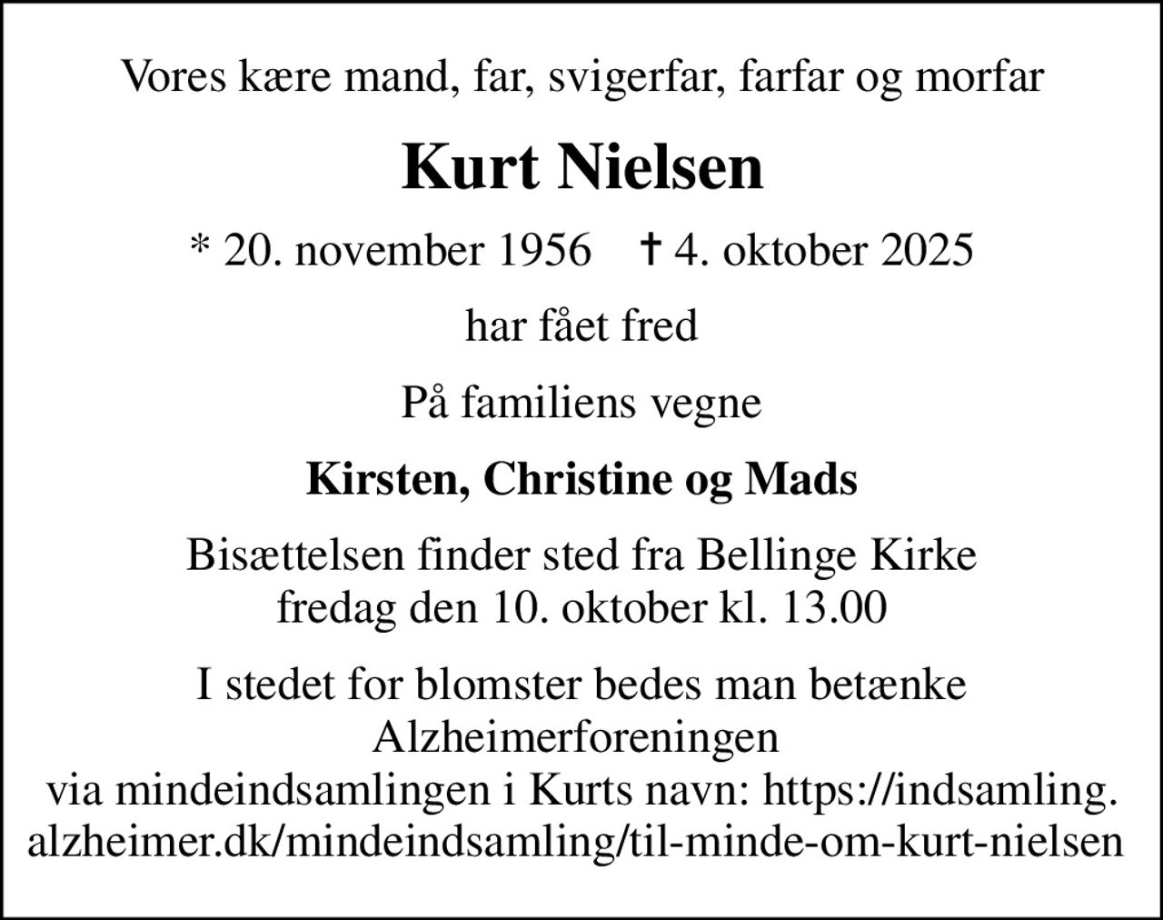 Vores kære mand, far, svigerfar, farfar og morfar
Kurt Nielsen
* 20. november 1956    ✝ 4. oktober 2025
har fået fred
På familiens vegne
Kirsten, Christine og Mads
Bisættelsen finder sted fra Bellinge Kirke  fredag den 10. oktober kl. 13.00 
I stedet for blomster bedes man betænke Alzheimerforeningen  via mindeindsamlingen i Kurts navn: https://indsamling.alzheimer.dk/mindeindsamling/til-minde-om-kurt-nielsen