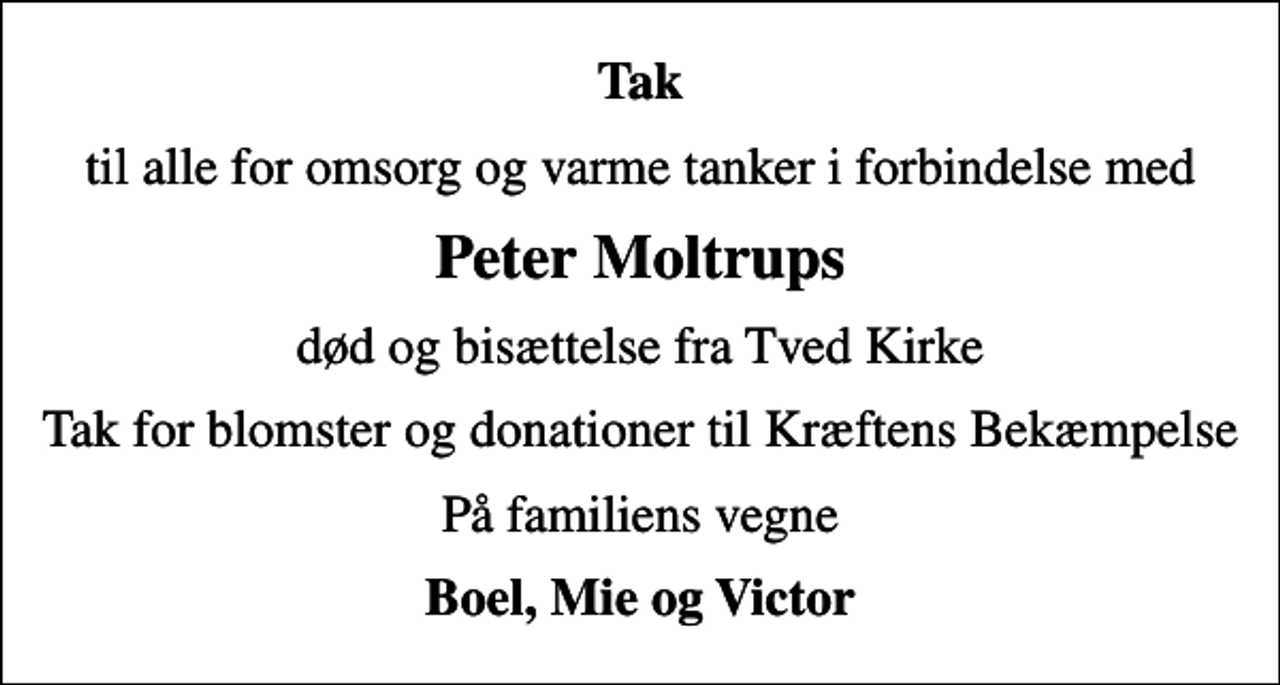 <p>Tak<br />til alle for omsorg og varme tanker i forbindelse med<br />Peter Moltrups<br />død og bisættelse fra Tved Kirke<br />Tak for blomster og donationer til Kræftens Bekæmpelse<br />På familiens vegne<br />Boel, Mie og Victor</p>