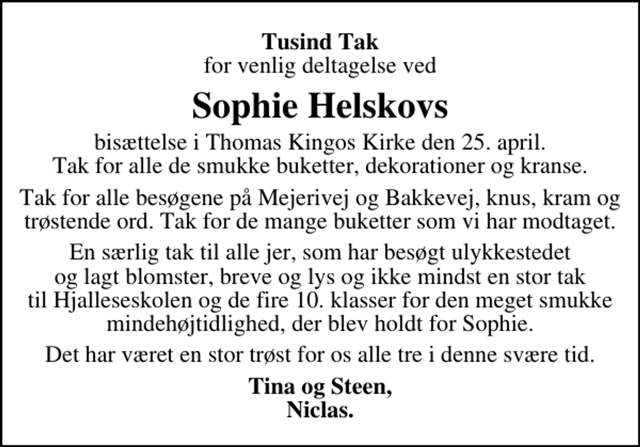 <p>Tusind Tak<br />for venlig deltagelse ved<br />Sophie Helskovs<br />bisættelse i Thomas Kingos Kirke den 25. april. Tak for alle de smukke buketter, dekorationer og kranse.<br />Tak for alle besøgene på Mejerivej og Bakkevej, knus, kram og trøstende ord. Tak for de mange buketter som vi har modtaget.<br />En særlig tak til alle jer, som har besøgt ulykkestedet og lagt blomster, breve og lys og ikke mindst en stor tak til Hjalleseskolen og de fire 10. klasser for den meget smukke mindehøjtidlighed, der blev holdt for Sophie.<br />Det har været en stor trøst for os alle tre i denne svære tid.<br />Tina og Steen, Niclas.</p>