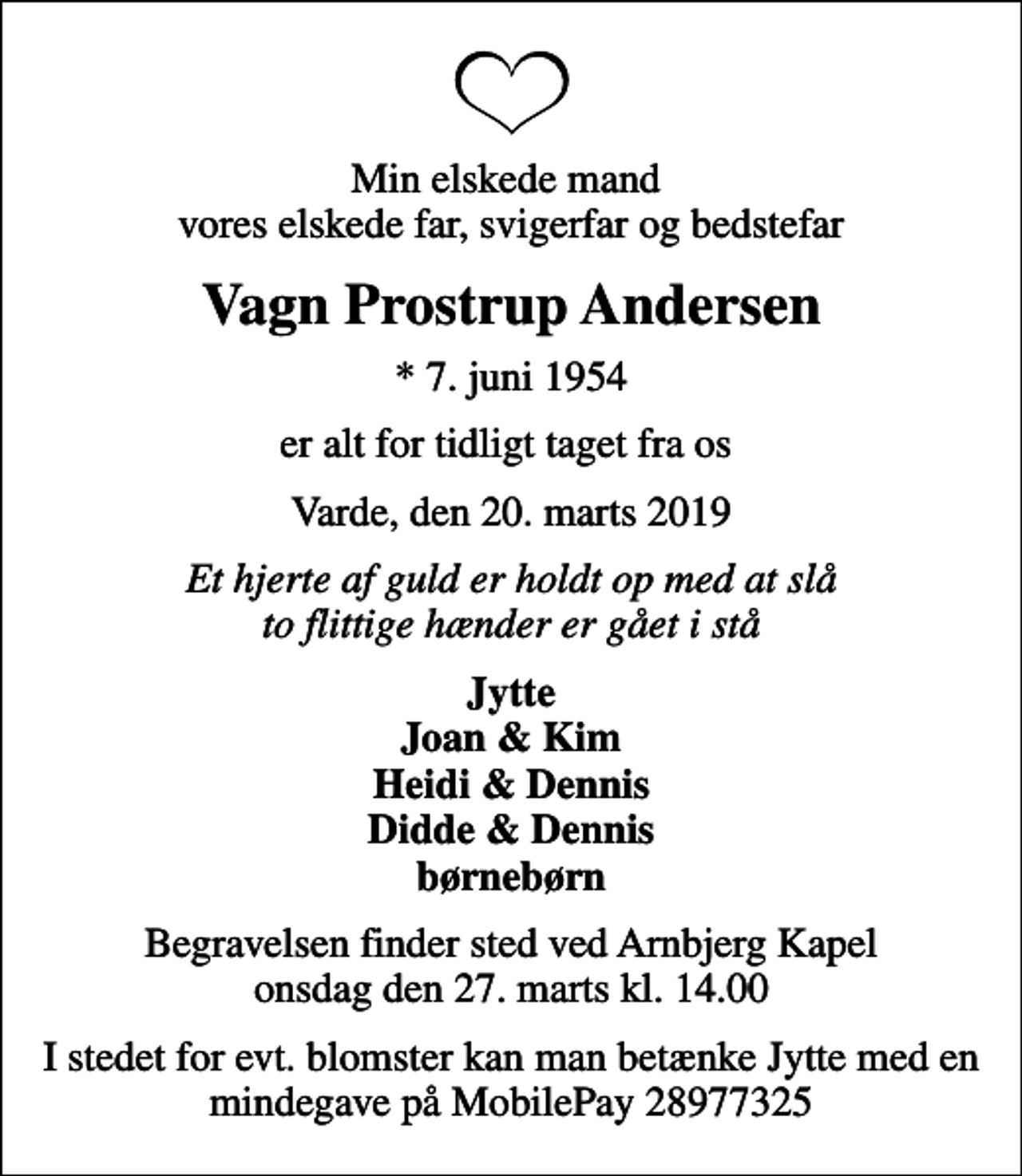<p>Min elskede mand vores elskede far, svigerfar og bedstefar<br />Vagn Prostrup Andersen<br />* 7. juni 1954<br />er alt for tidligt taget fra os<br />Varde, den 20. marts 2019<br />Et hjerte af guld er holdt op med at slå to flittige hænder er gået i stå<br />Jytte Joan &amp; Kim Heidi &amp; Dennis Didde &amp; Dennis børnebørn<br />Begravelsen finder sted ved Arnbjerg Kapel onsdag den 27. marts kl. 14.00<br />I stedet for evt. blomster kan man betænke Jytte med en mindegave på MobilePay 28977325</p>