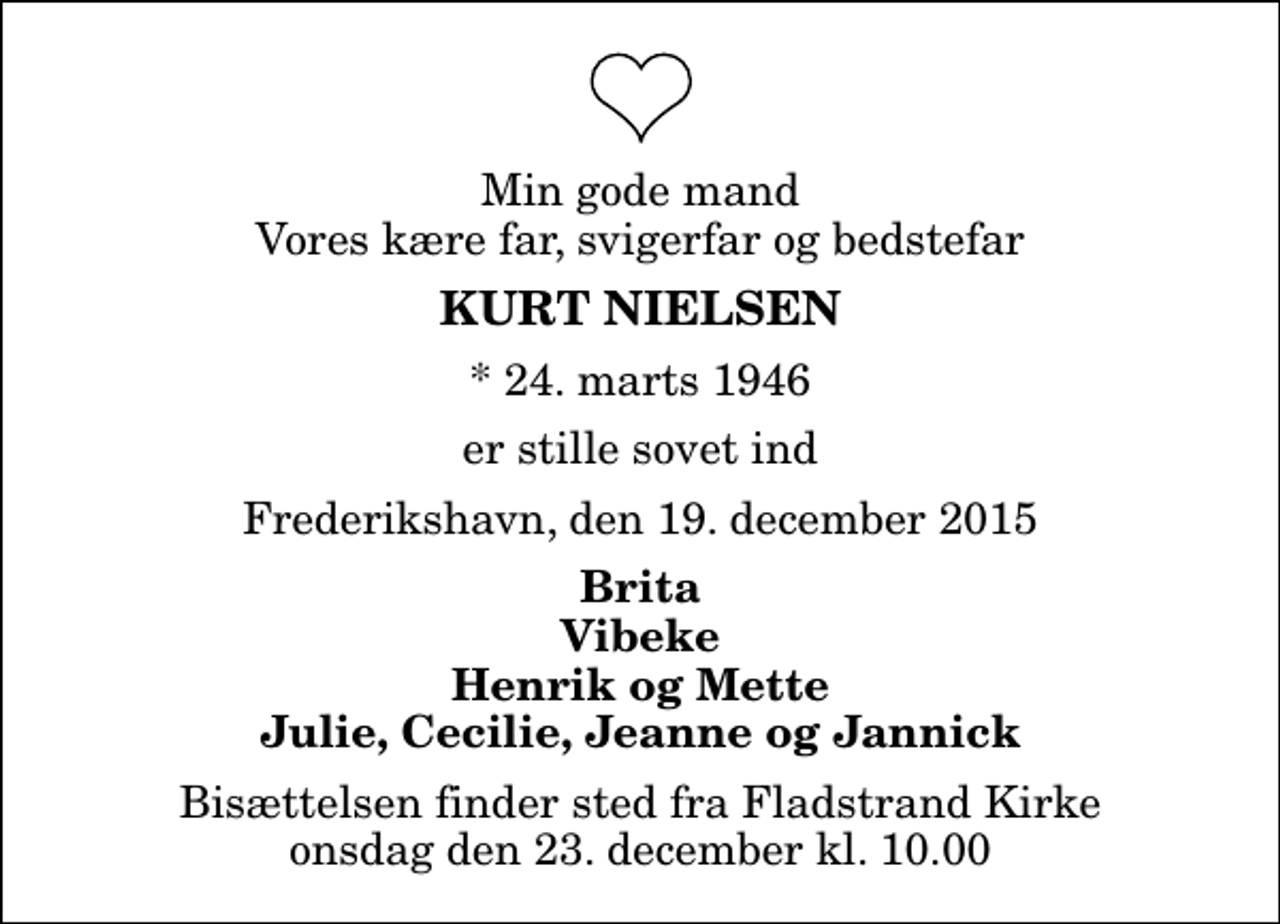 <p>Min gode mand Vores kære far, svigerfar og bedstefar<br />Kurt Nielsen<br />* 24. marts 1946<br />er stille sovet ind<br />Frederikshavn, den 19. december 2015<br />Brita Vibeke Henrik og Mette Julie, Cecilie, Jeanne og Jannick<br />Bisættelsen finder sted fra Fladstrand Kirke onsdag den 23. december kl. 10.00</p>