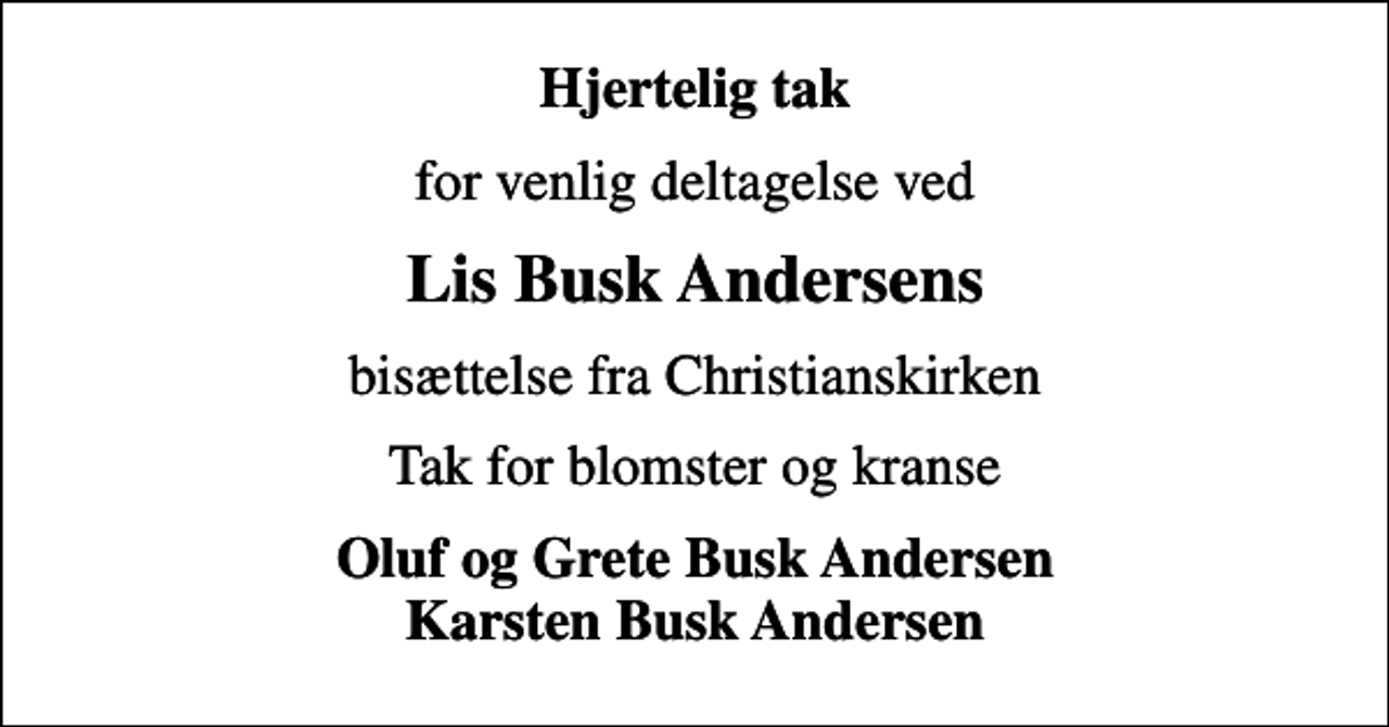 <p>Hjertelig tak<br />for venlig deltagelse ved<br />Lis Busk Andersens<br />bisættelse fra Christianskirken<br />Tak for blomster og kranse<br />Oluf og Grete Busk Andersen Karsten Busk Andersen</p>