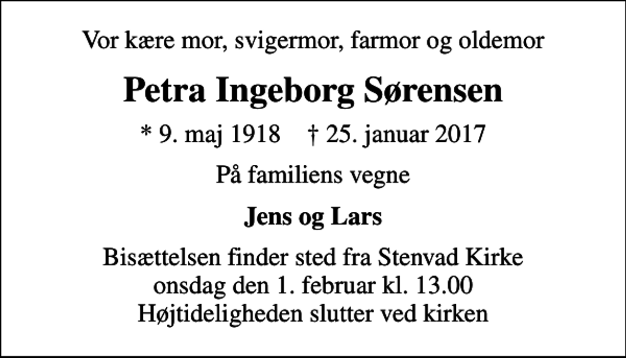 <p>Vor kære mor, svigermor, farmor og oldemor<br />Petra Ingeborg Sørensen<br />* 9. maj 1918 ✝ 25. januar 2017<br />På familiens vegne<br />Jens og Lars<br />Bisættelsen finder sted fra Stenvad Kirke onsdag den 1. februar kl. 13.00 Højtideligheden slutter ved kirken</p>