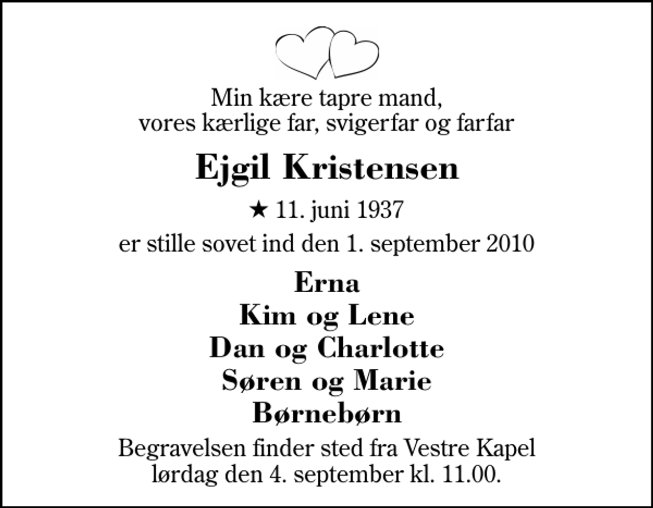 <p>Min kære tapre mand, vores kærlige far, svigerfar og farfar<br />Ejgil Kristensen<br />* 11. juni 1937<br />er stille sovet ind den 1. september 2010<br />Erna Kim og Lene Dan og Charlotte Søren og Marie Børnebørn<br />Begravelsen finder sted fra Herning Vestre Kapel lørdag den 4. september kl. 11.00</p>