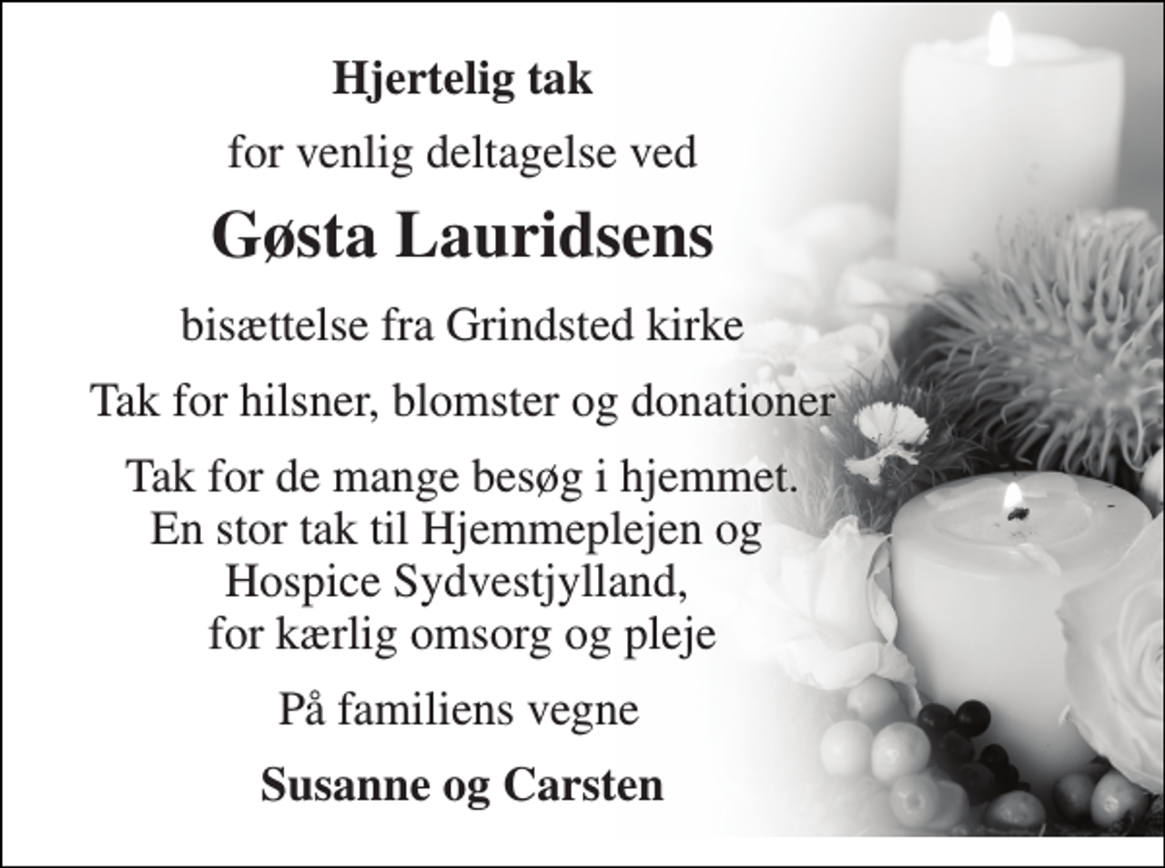 <p>Hjertelig tak<br />for venlig deltagelse ved<br />Gøsta Lauridsen​s<br />bisættelse fra Grindsted kirke<br />Tak for hilsner, blomster og donationer<br />Tak for de mange besøg i hjemmet. En stor tak til Hjemmeplejen og Hospice Sydvestjylland, for kærlig omsorg og pleje<br />På familiens vegne<br />Susanne og Carsten</p>
