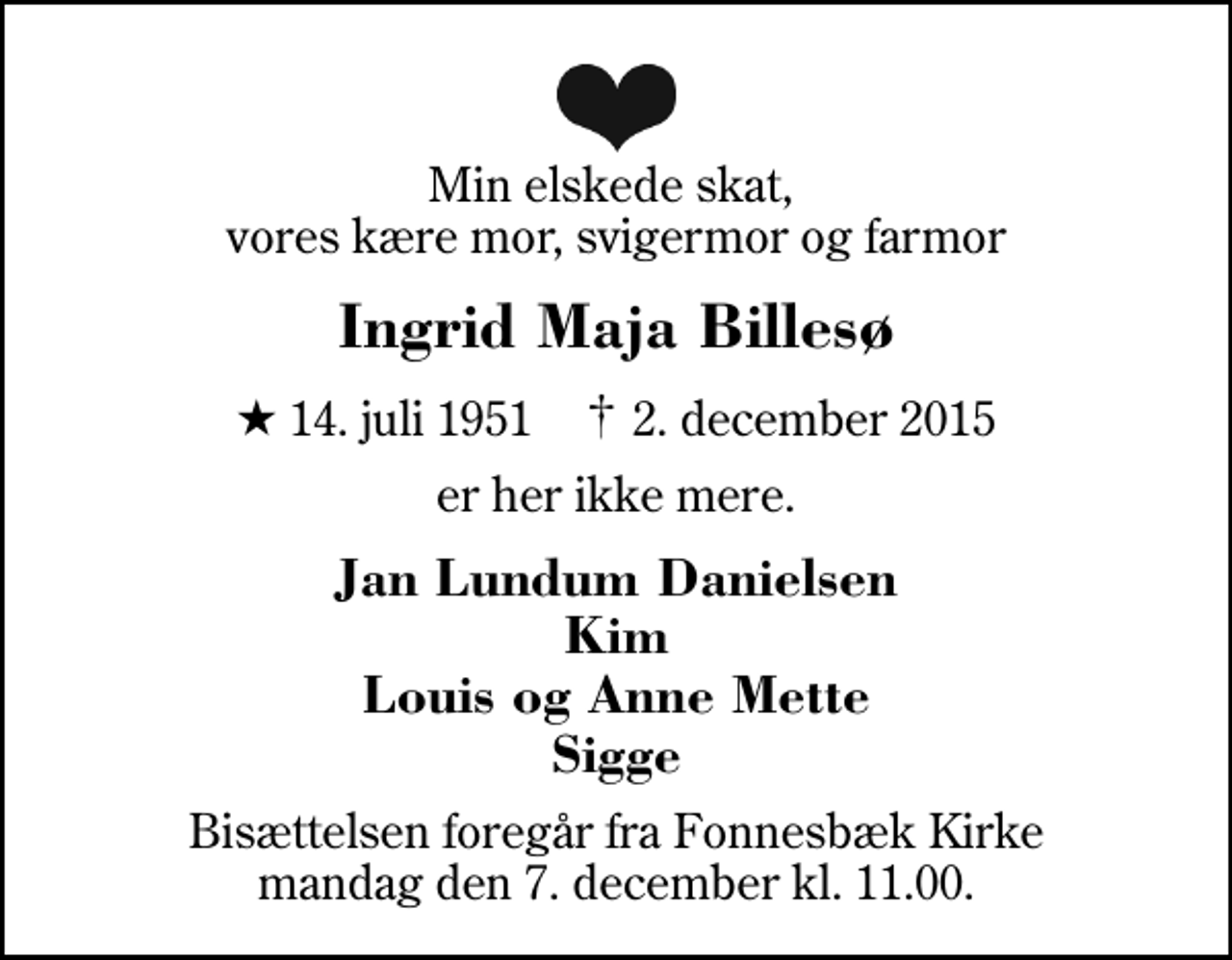 <p>Min elskede skat, vores kære mor, svigermor og farmor<br />Ingrid Maja Billesø<br />* 14. juli 1951 ✝ 2. december 2015<br />er her ikke mere.<br />Jan Lundum Danielsen Kim Louis og Anne Mette Sigge<br />Bisættelsen foregår fra Fonnesbæk Kirke mandag den 7. december kl. 11.00.</p>