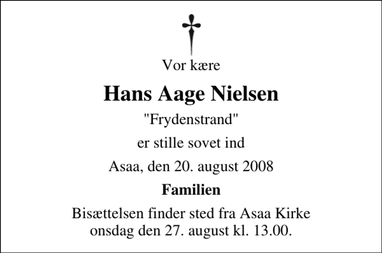 <p>Vor kære<br />Hans Aage Nielsen<br />"Frydenstrand"<br />er stille sovet ind<br />Asaa, den 20. august 2008<br />Familien<br />Bisættelsen finder sted fra Aså Kirke onsdag den 27. august kl. 13.00</p>