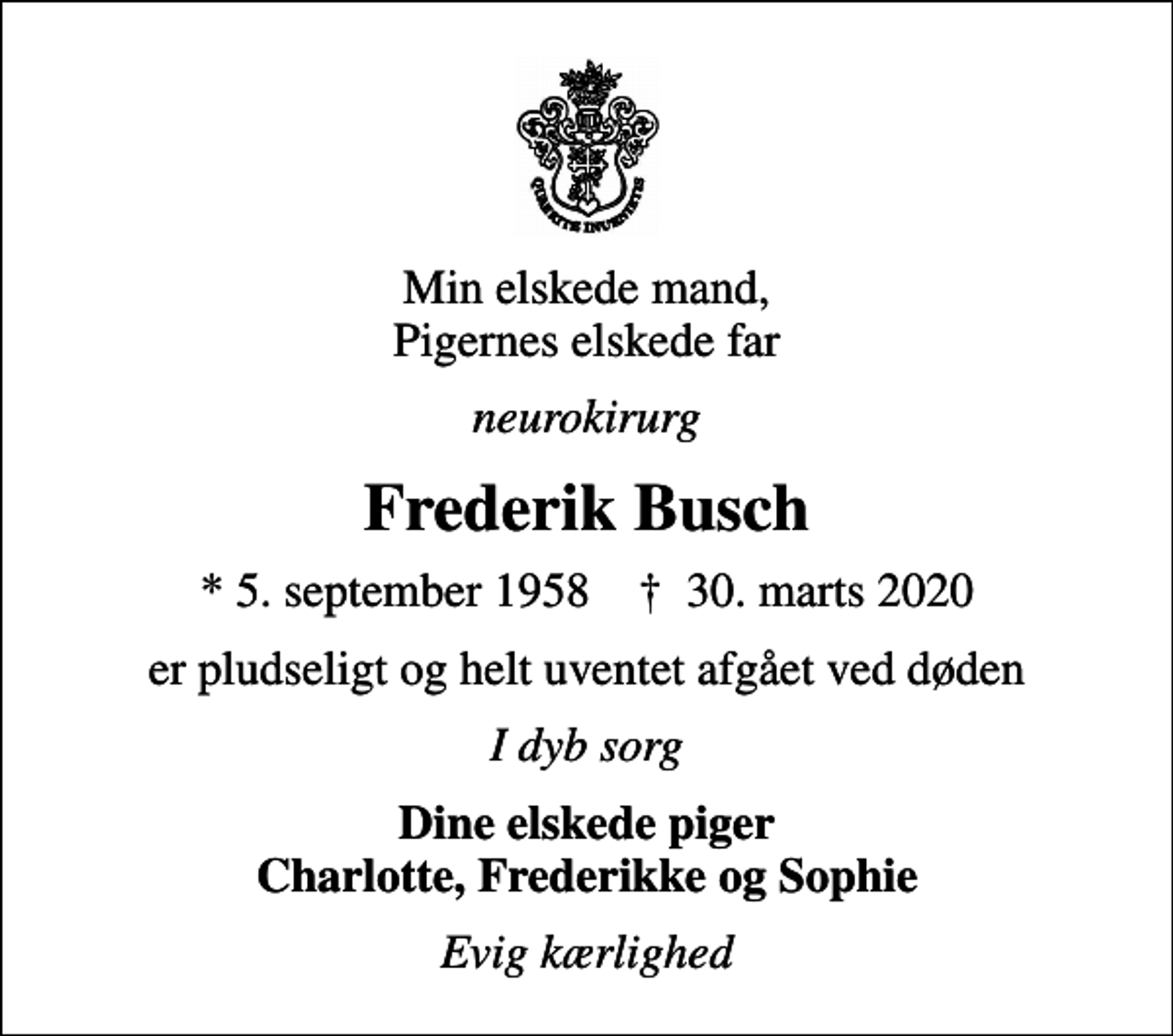 <p>Min elskede mand, Pigernes elskede far<br />neurokirurg<br />Frederik Busch<br />* 5. september 1958 ✝ 30. marts 2020<br />er pludseligt og helt uventet afgået ved døden<br />I dyb sorg<br />Dine elskede piger Charlotte, Frederikke og Sophie<br />Evig kærlighed</p>