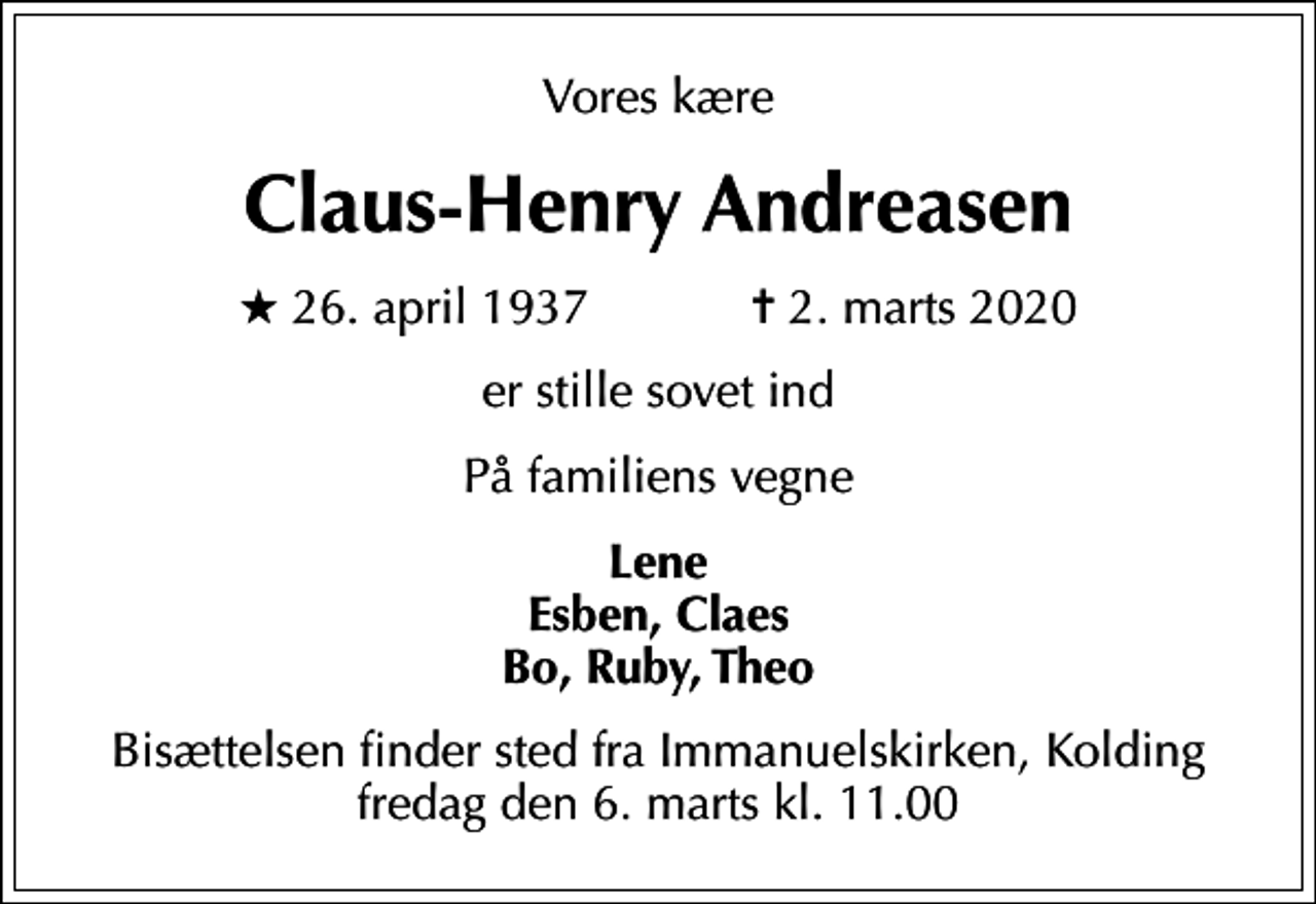 <p>Vores kære<br />Claus-Henry Andreasen<br />* 26. april 1937 ✝ 2. marts 2020<br />er stille sovet ind<br />På familiens vegne<br />Lene Esben, Claes Bo, Ruby, Theo<br />Bisættelsen finder sted fra Immanuelskirken, Kolding fredag den 6. marts kl. 11.00</p>